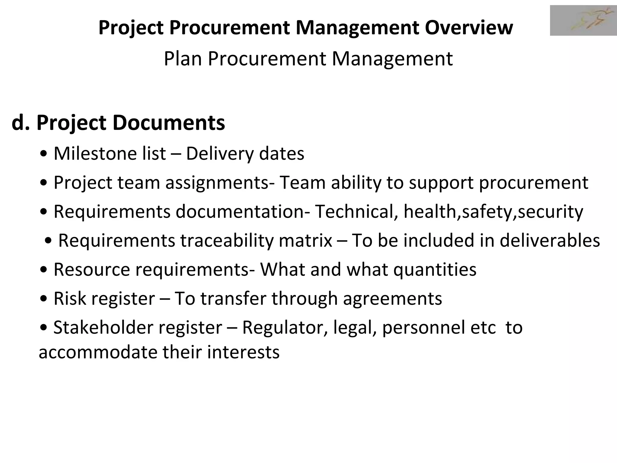 Project Procurement Management Overview
Plan Procurement Management
d. Project Documents
• Milestone list – Delivery dates
• Project team assignments- Team ability to support procurement
• Requirements documentation- Technical, health,safety,security
• Requirements traceability matrix – To be included in deliverables
• Resource requirements- What and what quantities
• Risk register – To transfer through agreements
• Stakeholder register – Regulator, legal, personnel etc to
accommodate their interests
 
