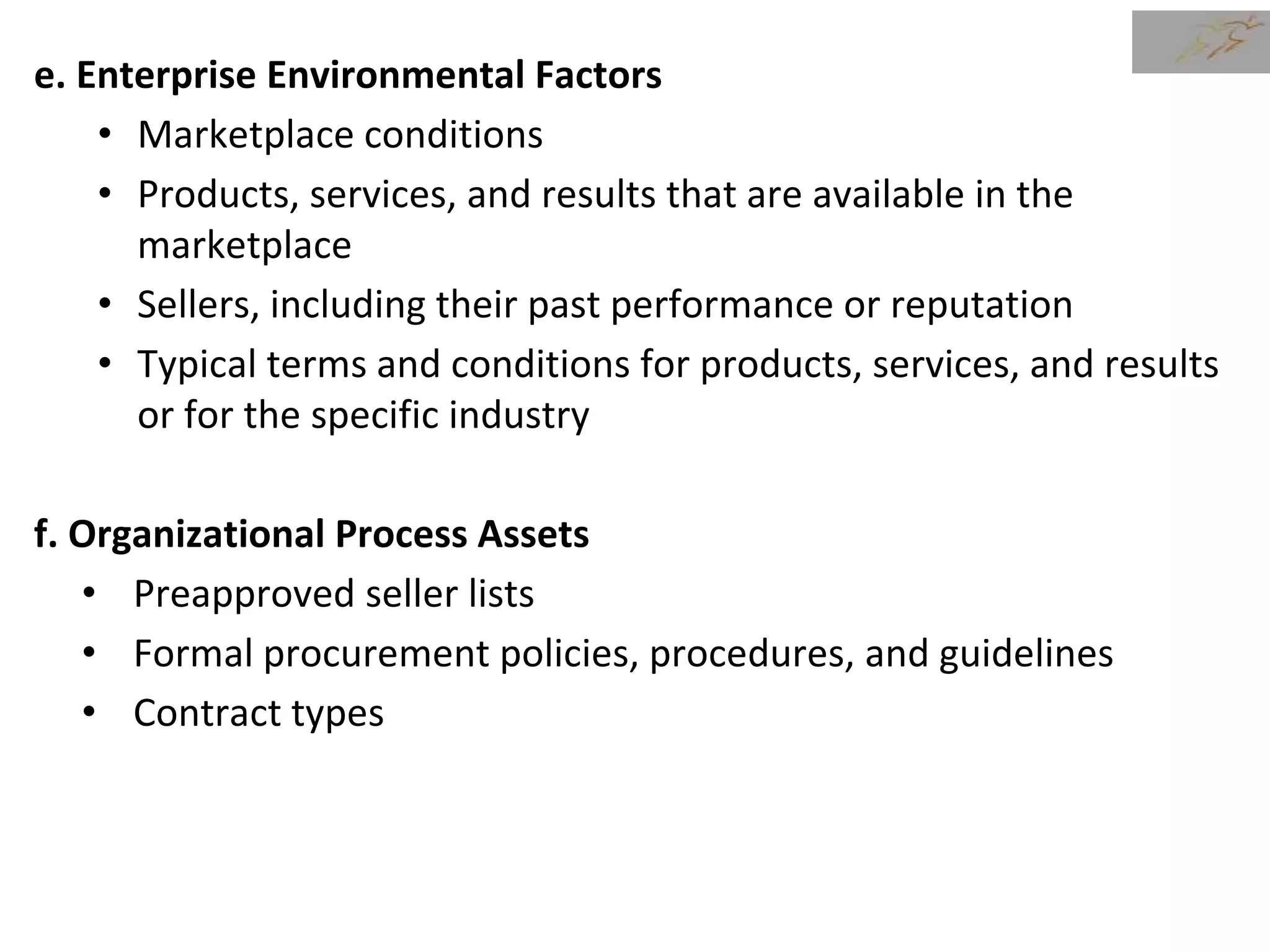 e. Enterprise Environmental Factors
• Marketplace conditions
• Products, services, and results that are available in the
marketplace
• Sellers, including their past performance or reputation
• Typical terms and conditions for products, services, and results
or for the specific industry
f. Organizational Process Assets
• Preapproved seller lists
• Formal procurement policies, procedures, and guidelines
• Contract types
 