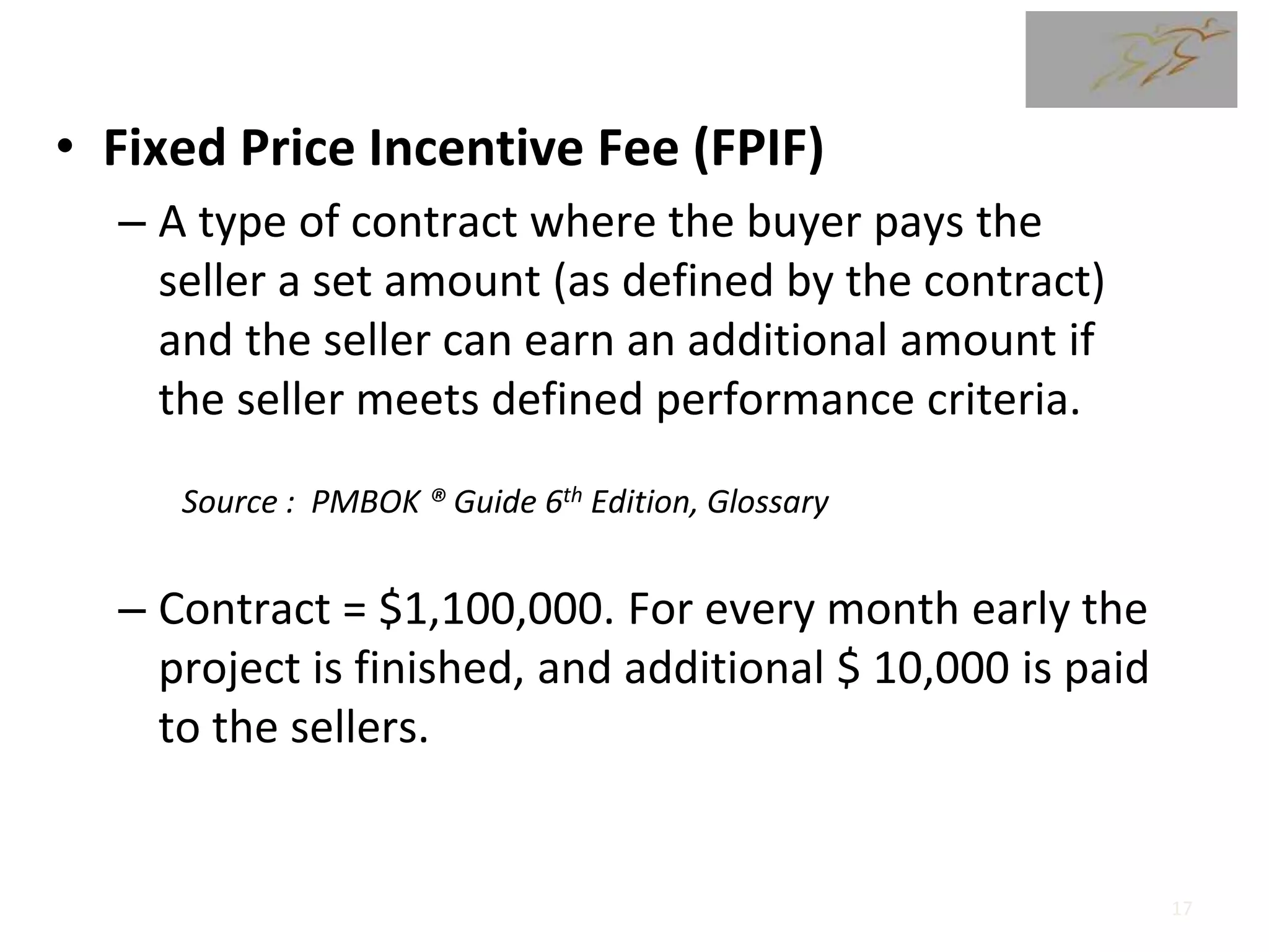 • Fixed Price Incentive Fee (FPIF)
– A type of contract where the buyer pays the
seller a set amount (as defined by the contract)
and the seller can earn an additional amount if
the seller meets defined performance criteria.
– Contract = $1,100,000. For every month early the
project is finished, and additional $ 10,000 is paid
to the sellers.
Source : PMBOK ® Guide 6th Edition, Glossary
17
 