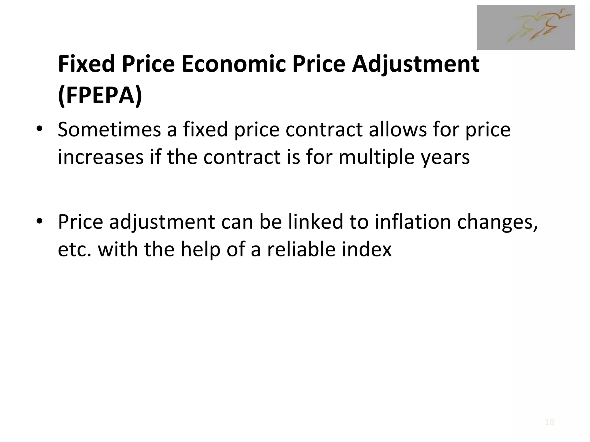 Fixed Price Economic Price Adjustment
(FPEPA)
• Sometimes a fixed price contract allows for price
increases if the contract is for multiple years
• Price adjustment can be linked to inflation changes,
etc. with the help of a reliable index
18
 