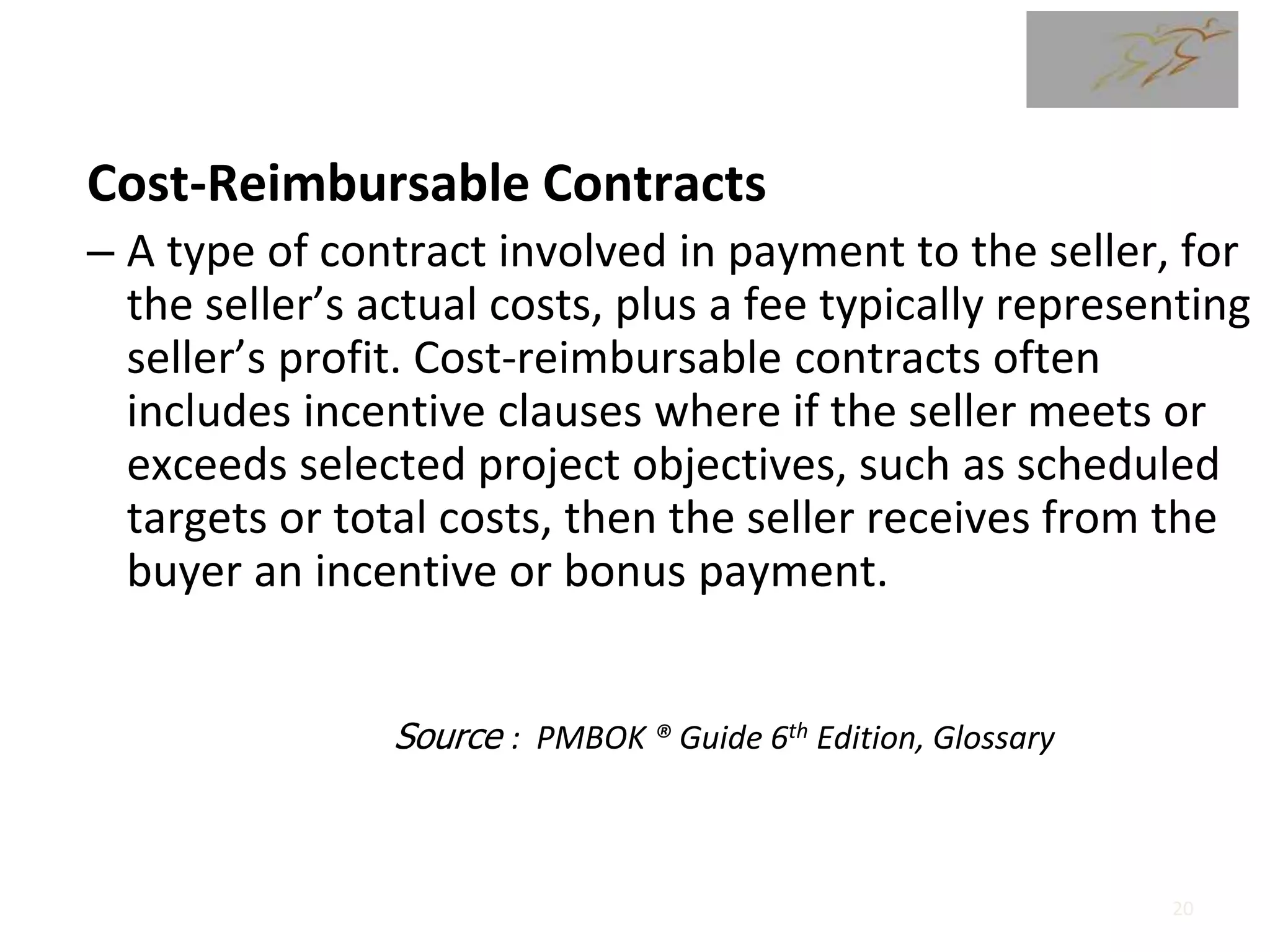 Cost-Reimbursable Contracts
– A type of contract involved in payment to the seller, for
the seller’s actual costs, plus a fee typically representing
seller’s profit. Cost-reimbursable contracts often
includes incentive clauses where if the seller meets or
exceeds selected project objectives, such as scheduled
targets or total costs, then the seller receives from the
buyer an incentive or bonus payment.
Source : PMBOK ® Guide 6th Edition, Glossary
20
 