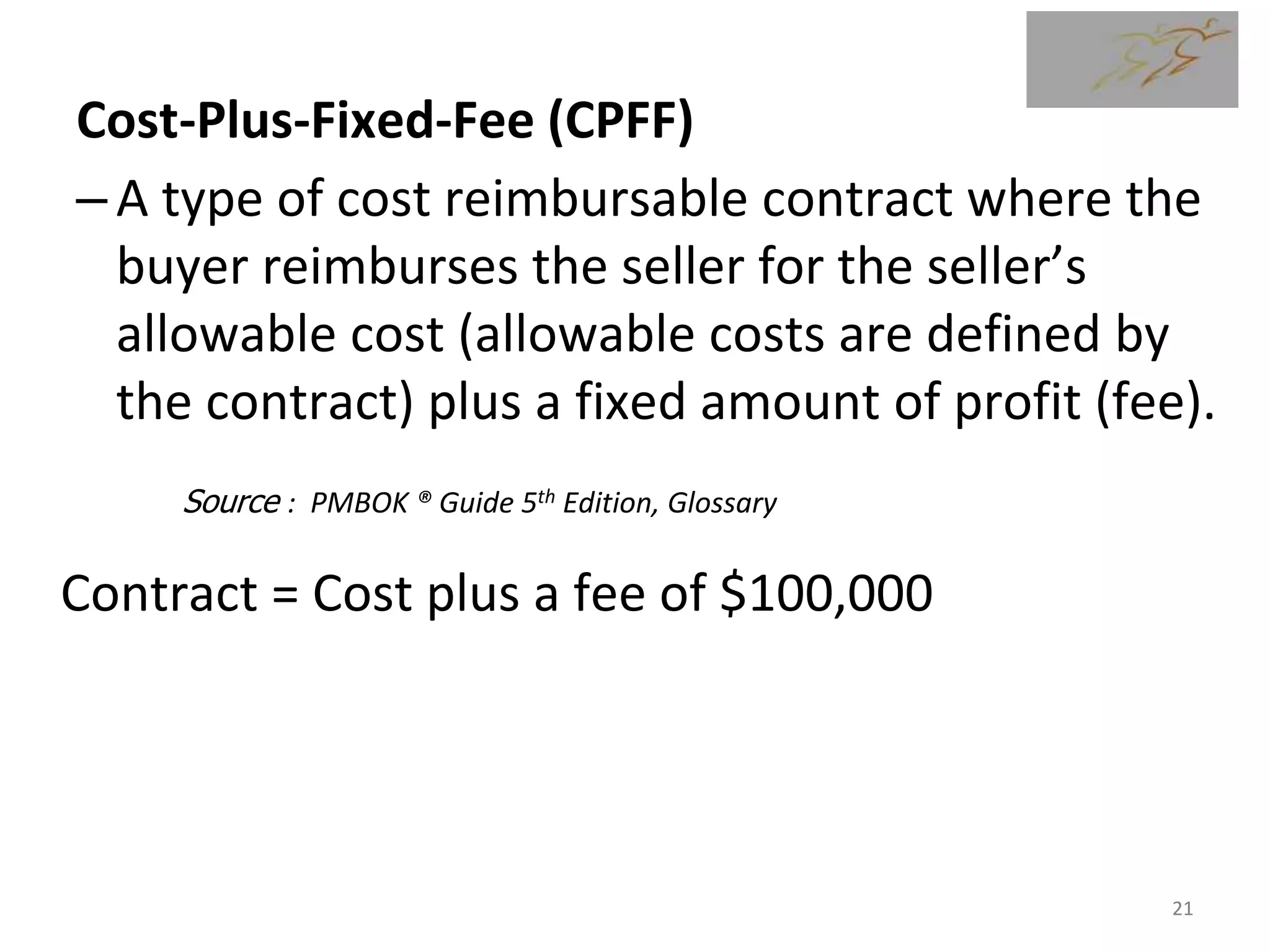 Cost-Plus-Fixed-Fee (CPFF)
–A type of cost reimbursable contract where the
buyer reimburses the seller for the seller’s
allowable cost (allowable costs are defined by
the contract) plus a fixed amount of profit (fee).
Contract = Cost plus a fee of $100,000
Source : PMBOK ® Guide 5th Edition, Glossary
21
 