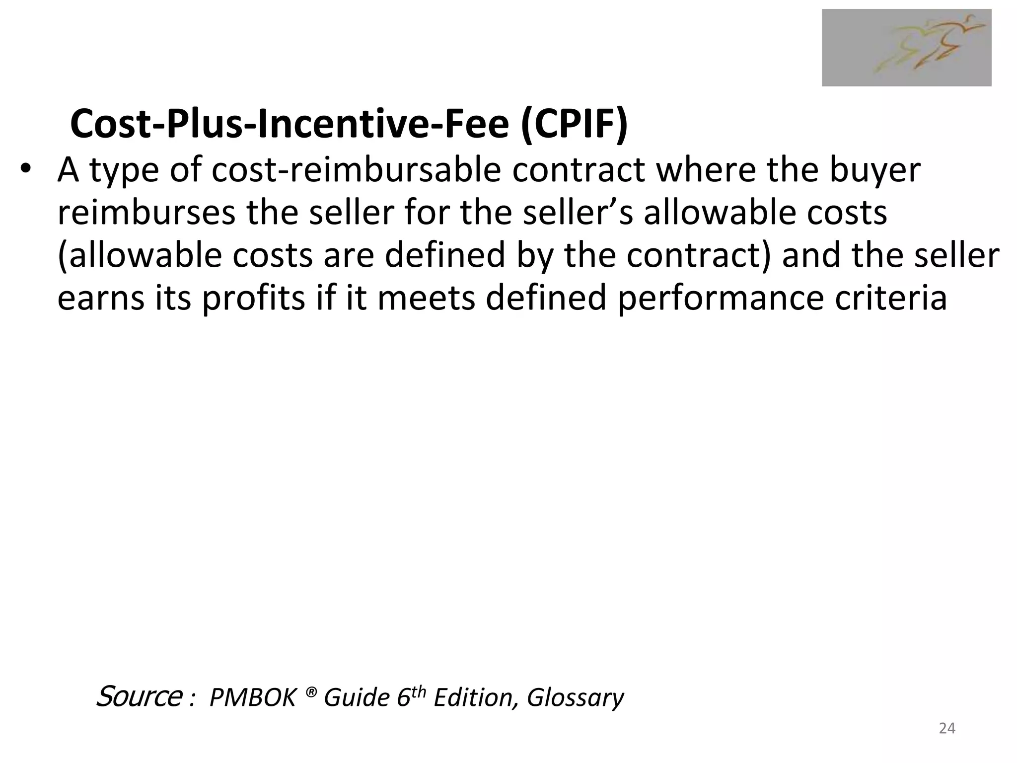 Cost-Plus-Incentive-Fee (CPIF)
• A type of cost-reimbursable contract where the buyer
reimburses the seller for the seller’s allowable costs
(allowable costs are defined by the contract) and the seller
earns its profits if it meets defined performance criteria
• The incentive fee is usually based on objective criteria
(often cost-based) that are included in the contract. When
cost based, every $ over budget means a greater loss of
incentive fee and every $ under budget means a greater
portion of the incentive fee is earned. The incentive fee
can be based on any criteria such as cost schedule,
technical goals (e.g. ship speed), or delivery/schedule.
Source : PMBOK ® Guide 6th Edition, Glossary
24
 