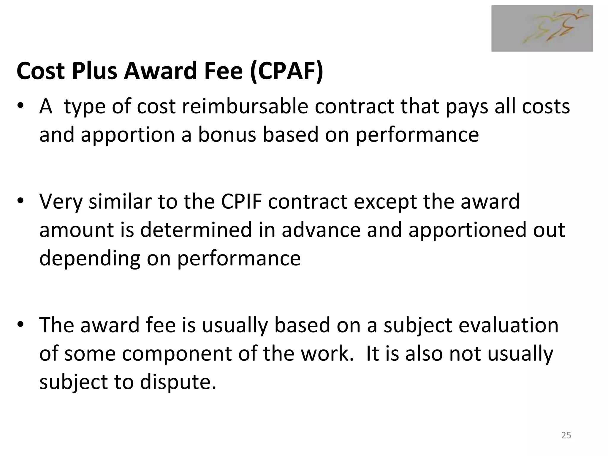 Cost Plus Award Fee (CPAF)
• A type of cost reimbursable contract that pays all costs
and apportion a bonus based on performance
• Very similar to the CPIF contract except the award
amount is determined in advance and apportioned out
depending on performance
• The award fee is usually based on a subject evaluation
of some component of the work. It is also not usually
subject to dispute.
25
 