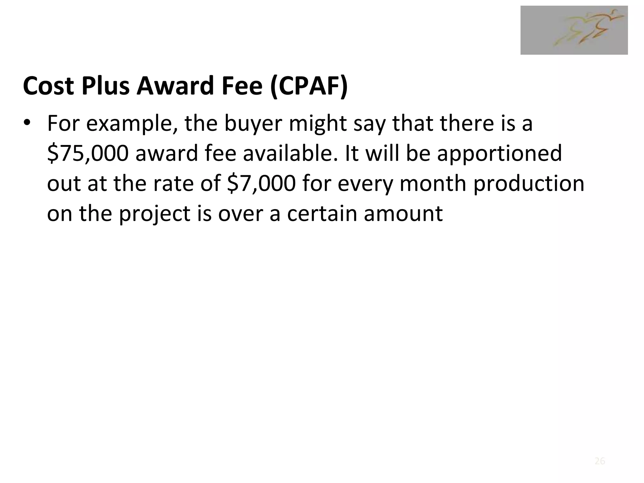 Cost Plus Award Fee (CPAF)
• For example, the buyer might say that there is a
$75,000 award fee available. It will be apportioned
out at the rate of $7,000 for every month production
on the project is over a certain amount
26
 