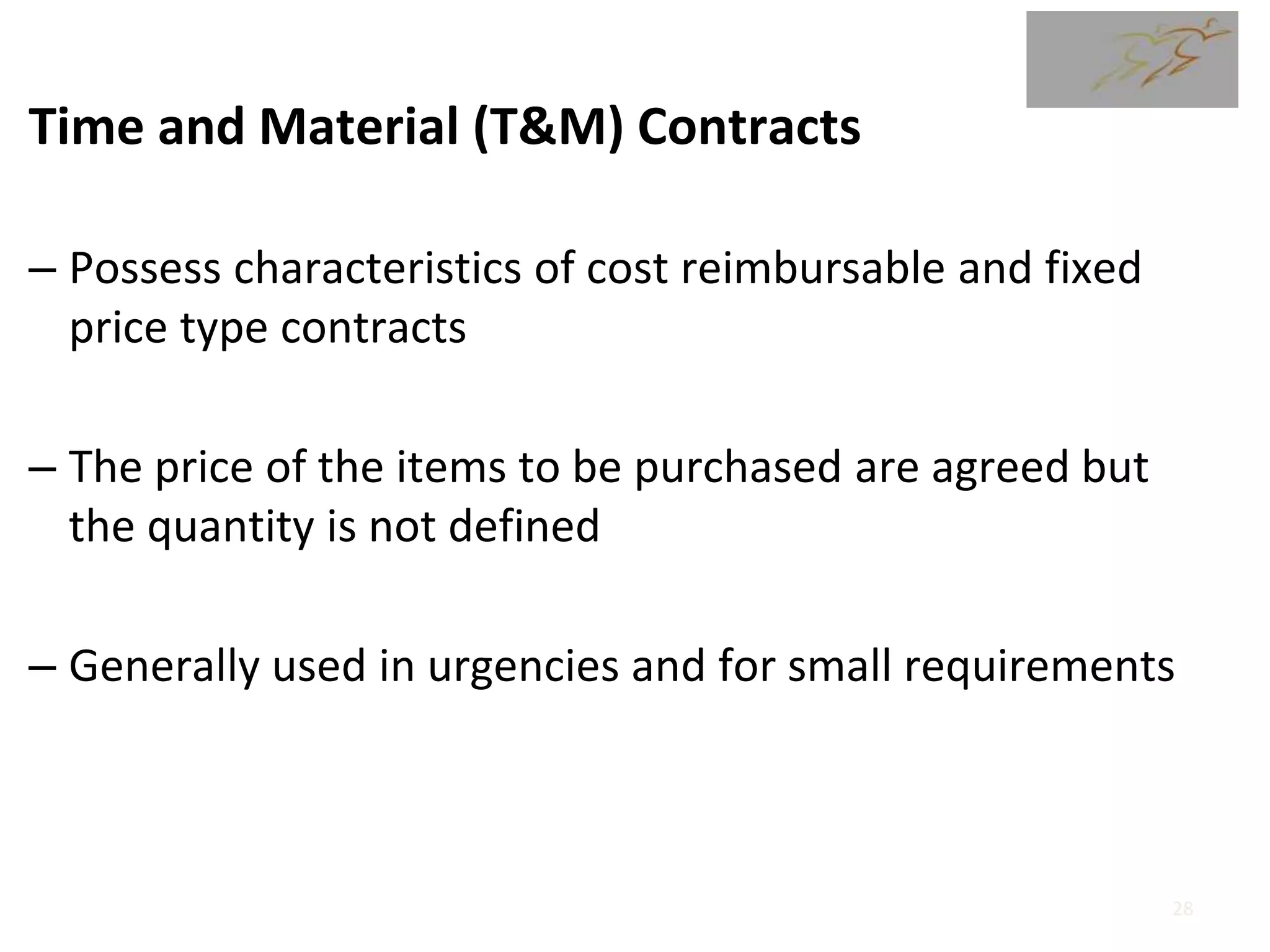 Time and Material (T&M) Contracts
– Possess characteristics of cost reimbursable and fixed
price type contracts
– The price of the items to be purchased are agreed but
the quantity is not defined
– Generally used in urgencies and for small requirements
28
 