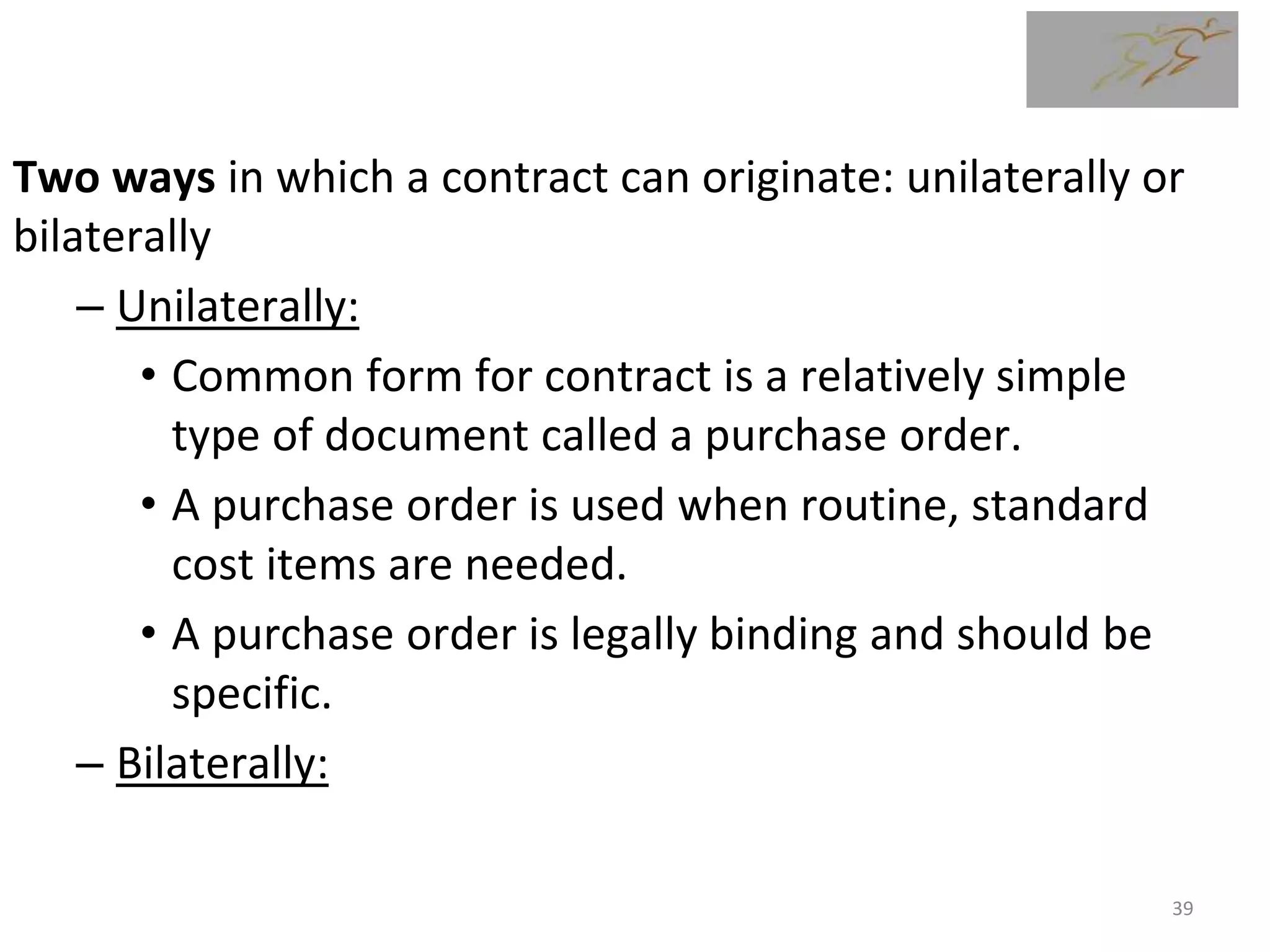Two ways in which a contract can originate: unilaterally or
bilaterally
– Unilaterally:
• Common form for contract is a relatively simple
type of document called a purchase order.
• A purchase order is used when routine, standard
cost items are needed.
• A purchase order is legally binding and should be
specific.
– Bilaterally:
39
 