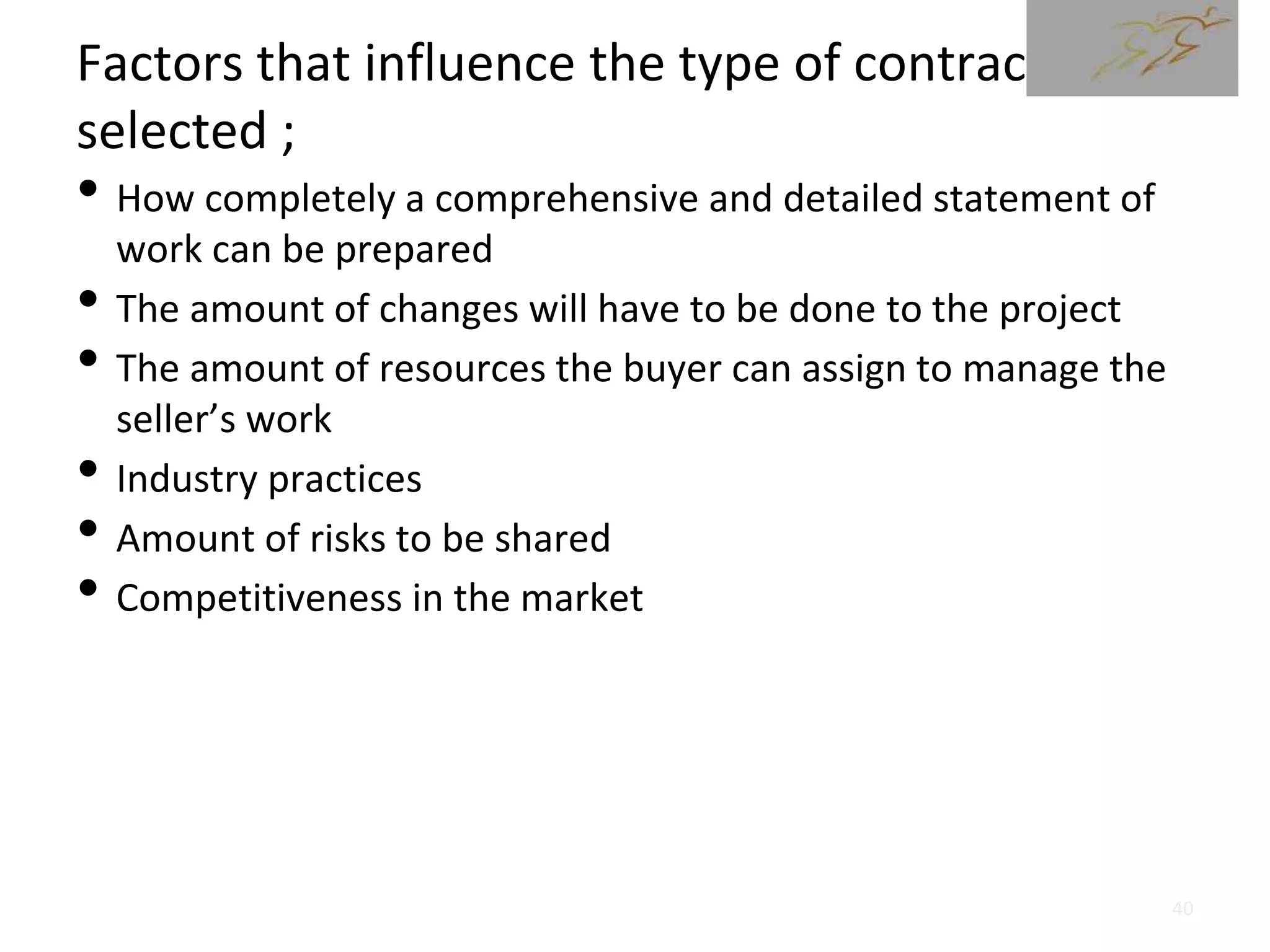 Factors that influence the type of contract
selected ;
• How completely a comprehensive and detailed statement of
work can be prepared
• The amount of changes will have to be done to the project
• The amount of resources the buyer can assign to manage the
seller’s work
• Industry practices
• Amount of risks to be shared
• Competitiveness in the market
40
 