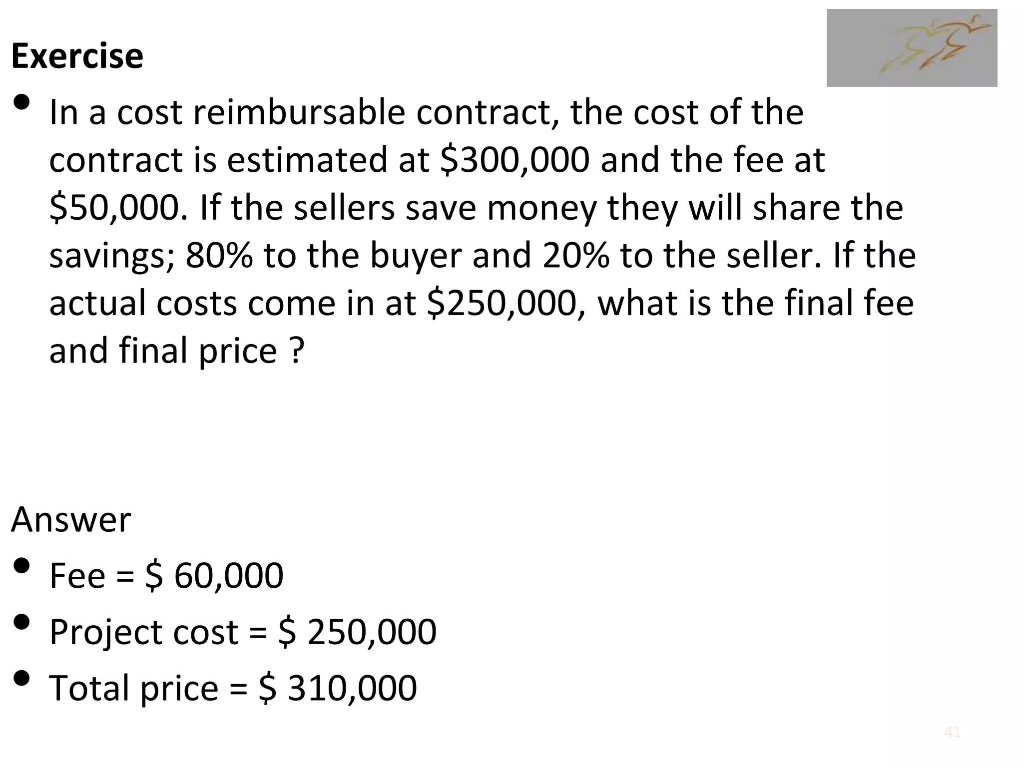 Exercise
• In a cost reimbursable contract, the cost of the
contract is estimated at $300,000 and the fee at
$50,000. If the sellers save money they will share the
savings; 80% to the buyer and 20% to the seller. If the
actual costs come in at $250,000, what is the final fee
and final price ?
Answer
• Fee = $ 60,000
• Project cost = $ 250,000
• Total price = $ 310,000
41
 