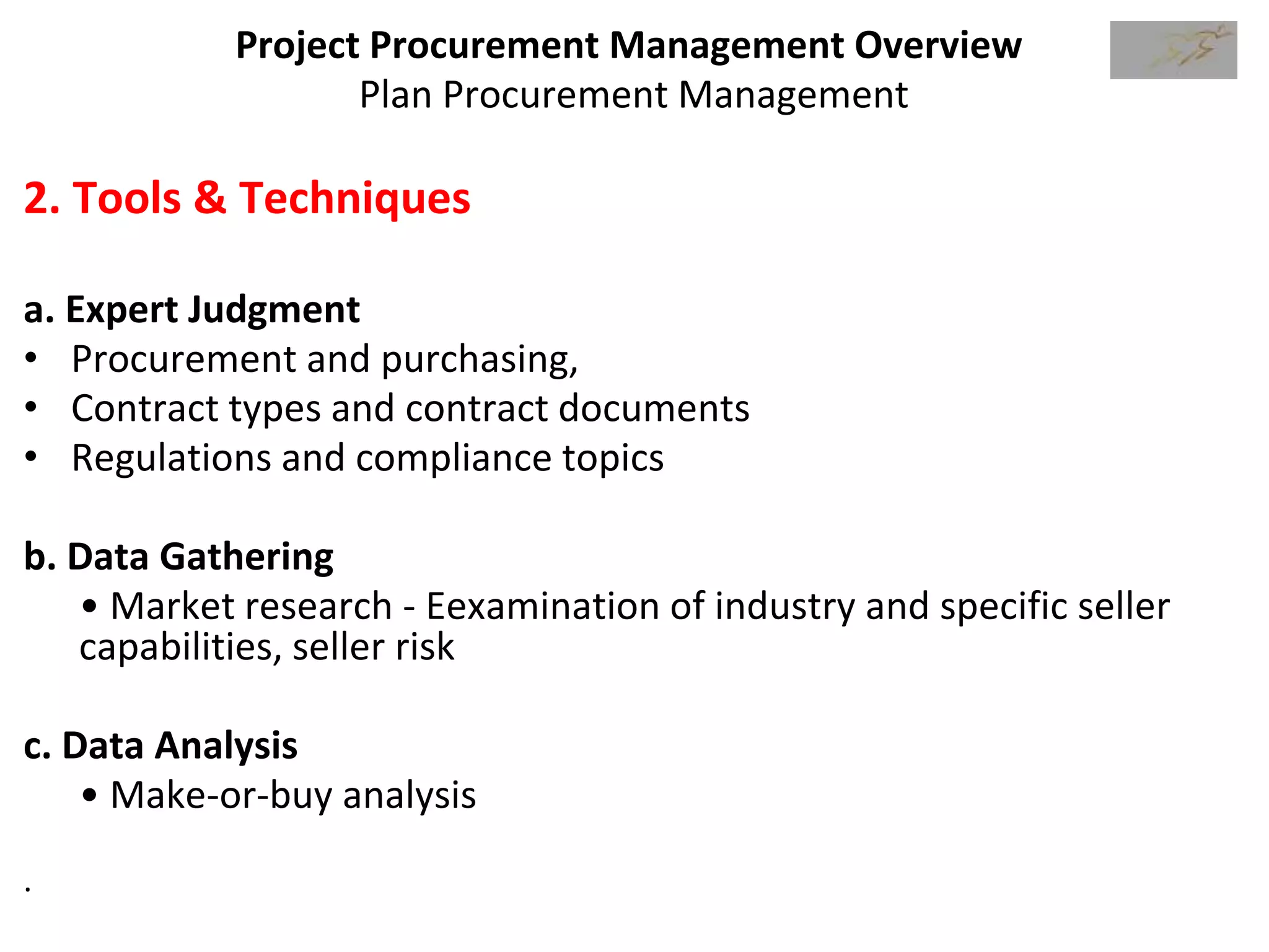 Project Procurement Management Overview
Plan Procurement Management
2. Tools & Techniques
a. Expert Judgment
• Procurement and purchasing,
• Contract types and contract documents
• Regulations and compliance topics
b. Data Gathering
• Market research - Eexamination of industry and specific seller
capabilities, seller risk
c. Data Analysis
• Make-or-buy analysis
.
 