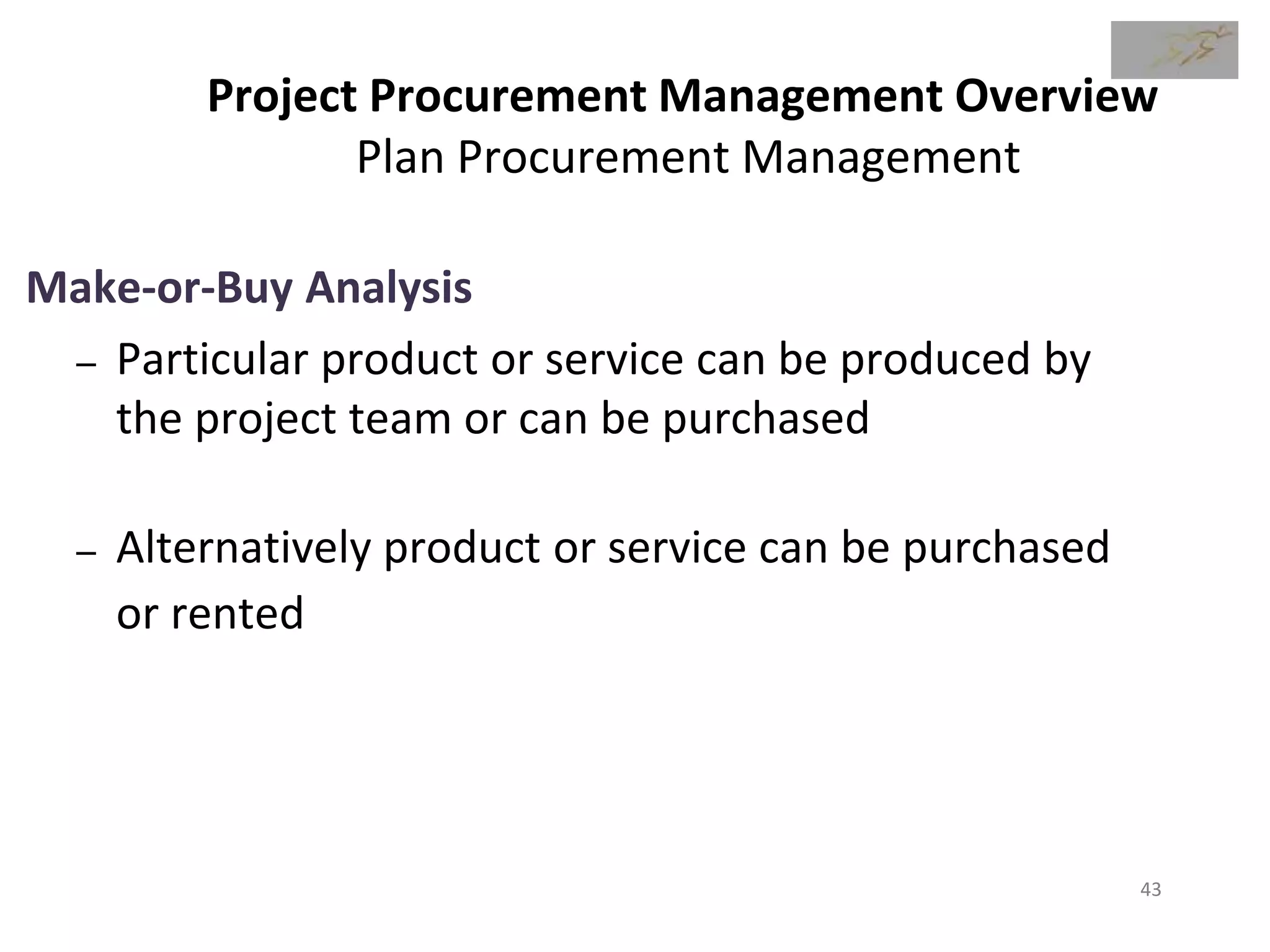 Project Procurement Management Overview
Plan Procurement Management
Make-or-Buy Analysis
– Particular product or service can be produced by
the project team or can be purchased
– Alternatively product or service can be purchased
or rented
43
 