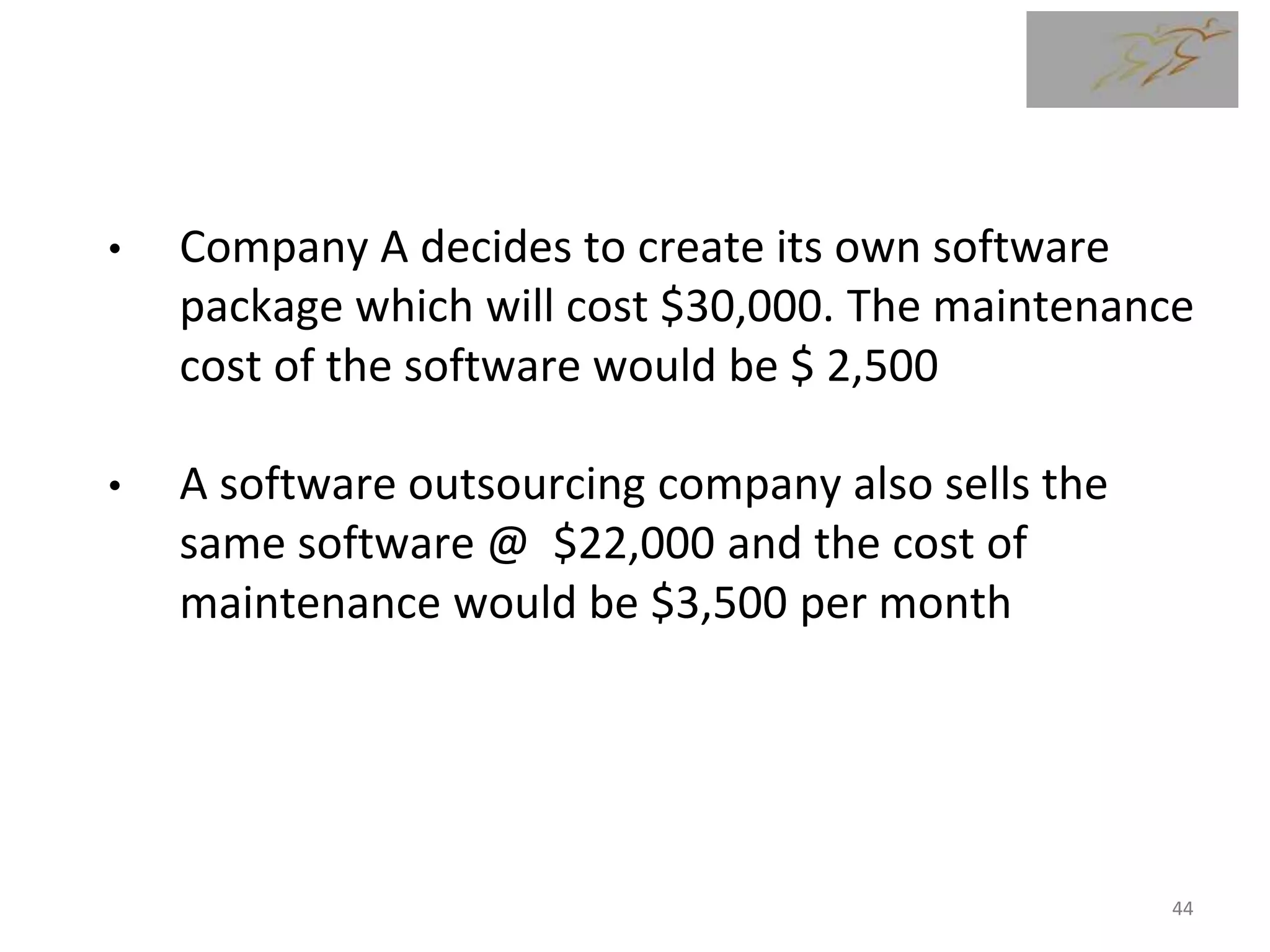 Make or Buy Analysis - Example
• Company A decides to create its own software
package which will cost $30,000. The maintenance
cost of the software would be $ 2,500
• A software outsourcing company also sells the
same software @ $22,000 and the cost of
maintenance would be $3,500 per month
44
 