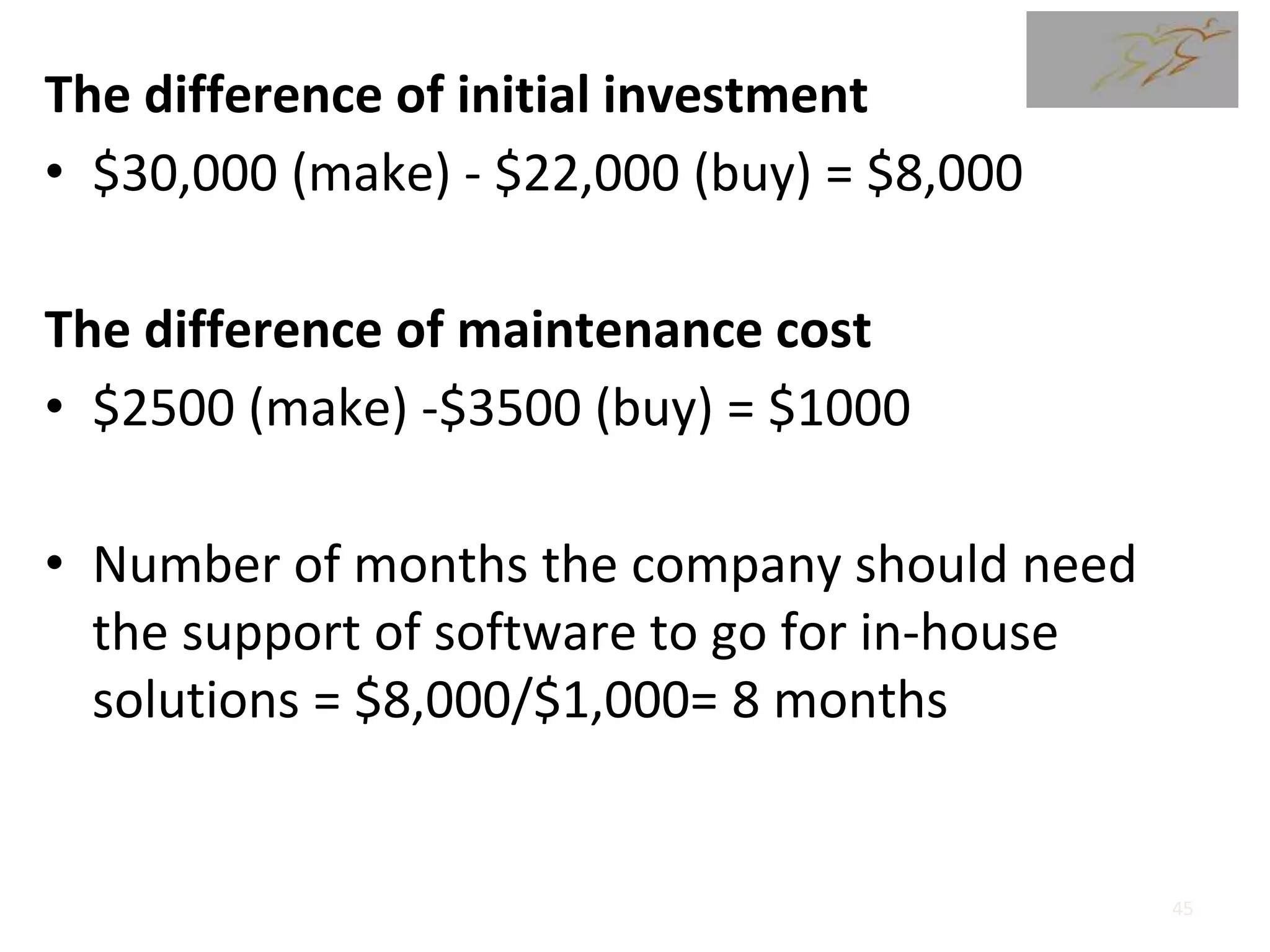 The difference of initial investment
• $30,000 (make) - $22,000 (buy) = $8,000
The difference of maintenance cost
• $2500 (make) -$3500 (buy) = $1000
• Number of months the company should need
the support of software to go for in-house
solutions = $8,000/$1,000= 8 months
45
 