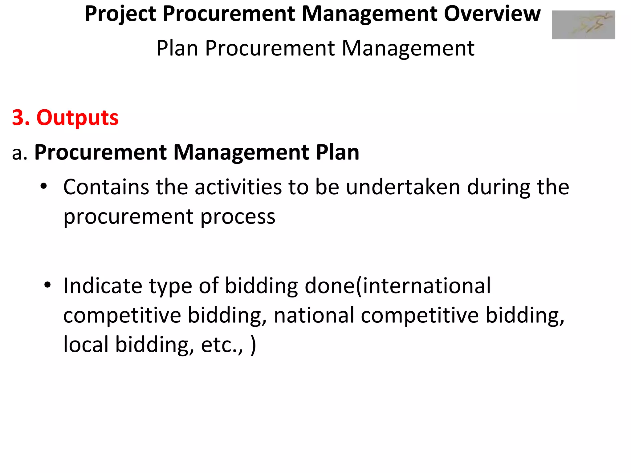 Project Procurement Management Overview
Plan Procurement Management
3. Outputs
a. Procurement Management Plan
• Contains the activities to be undertaken during the
procurement process
• Indicate type of bidding done(international
competitive bidding, national competitive bidding,
local bidding, etc., )
 