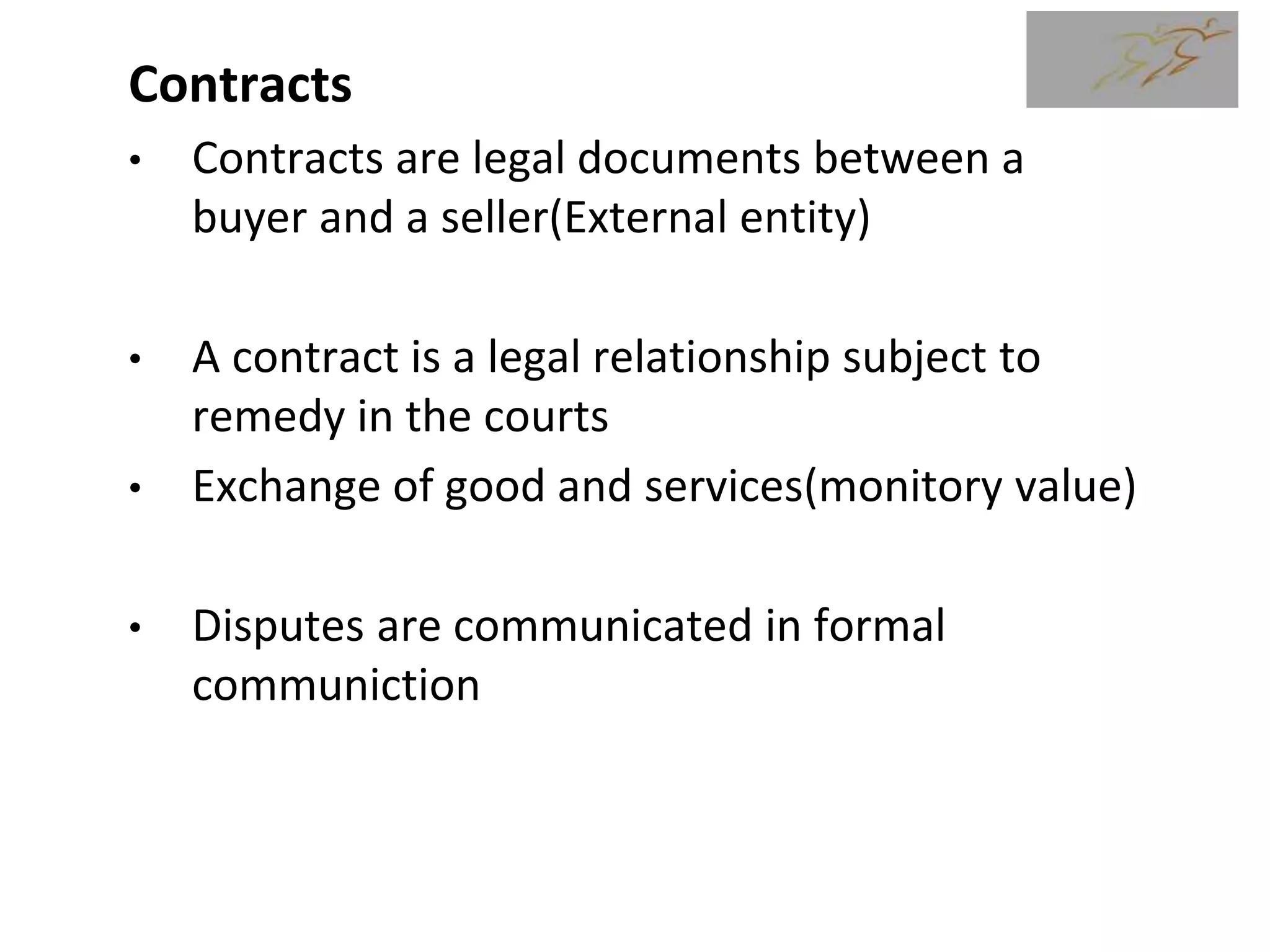 Contracts
• Contracts are legal documents between a
buyer and a seller(External entity)
• A contract is a legal relationship subject to
remedy in the courts
• Exchange of good and services(monitory value)
• Disputes are communicated in formal
communiction
5
 