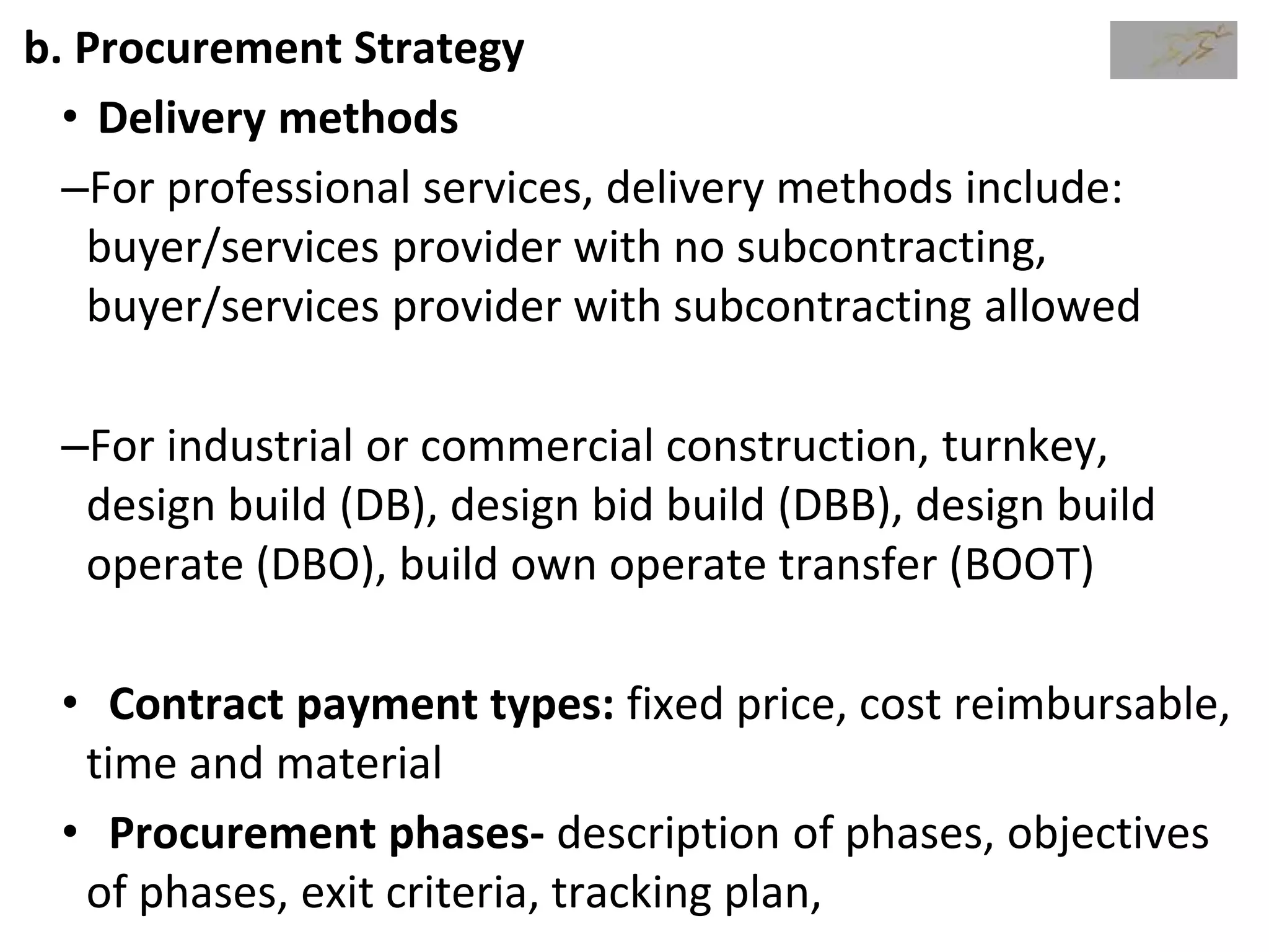 b. Procurement Strategy
• Delivery methods
–For professional services, delivery methods include:
buyer/services provider with no subcontracting,
buyer/services provider with subcontracting allowed
–For industrial or commercial construction, turnkey,
design build (DB), design bid build (DBB), design build
operate (DBO), build own operate transfer (BOOT)
• Contract payment types: fixed price, cost reimbursable,
time and material
• Procurement phases- description of phases, objectives
of phases, exit criteria, tracking plan,
 