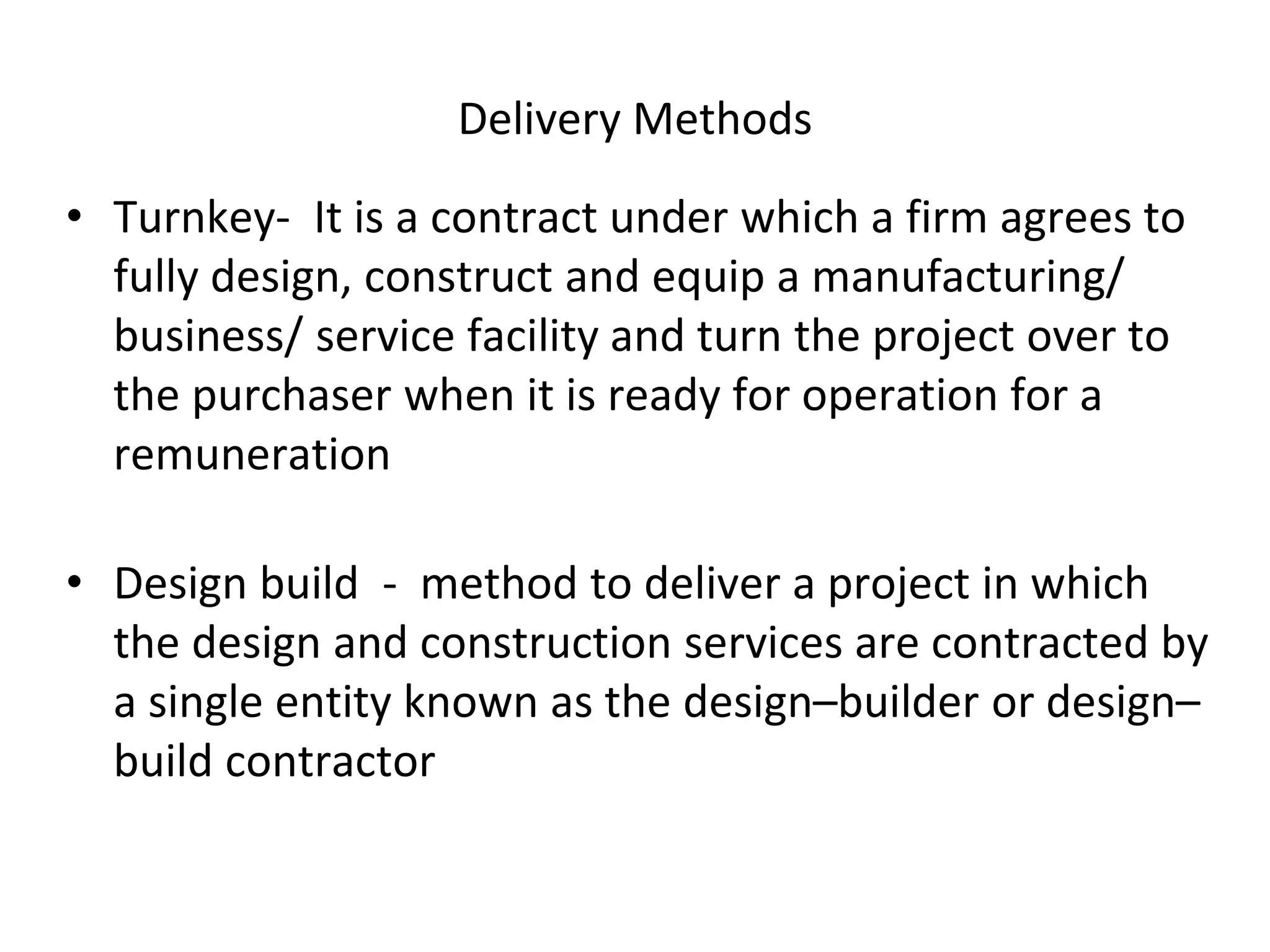 Delivery Methods
• Turnkey- It is a contract under which a firm agrees to
fully design, construct and equip a manufacturing/
business/ service facility and turn the project over to
the purchaser when it is ready for operation for a
remuneration
• Design build - method to deliver a project in which
the design and construction services are contracted by
a single entity known as the design–builder or design–
build contractor
 