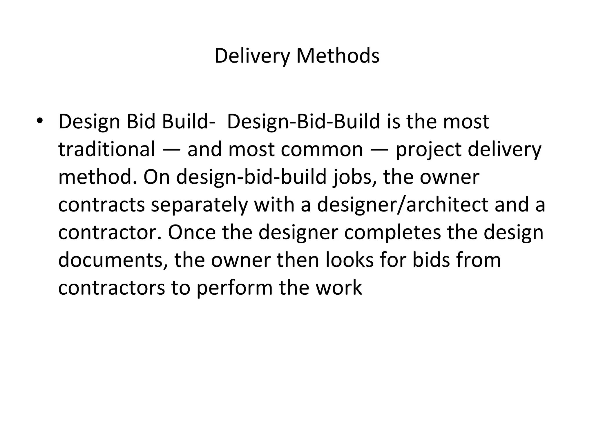 Delivery Methods
• Design Bid Build- Design-Bid-Build is the most
traditional — and most common — project delivery
method. On design-bid-build jobs, the owner
contracts separately with a designer/architect and a
contractor. Once the designer completes the design
documents, the owner then looks for bids from
contractors to perform the work
 