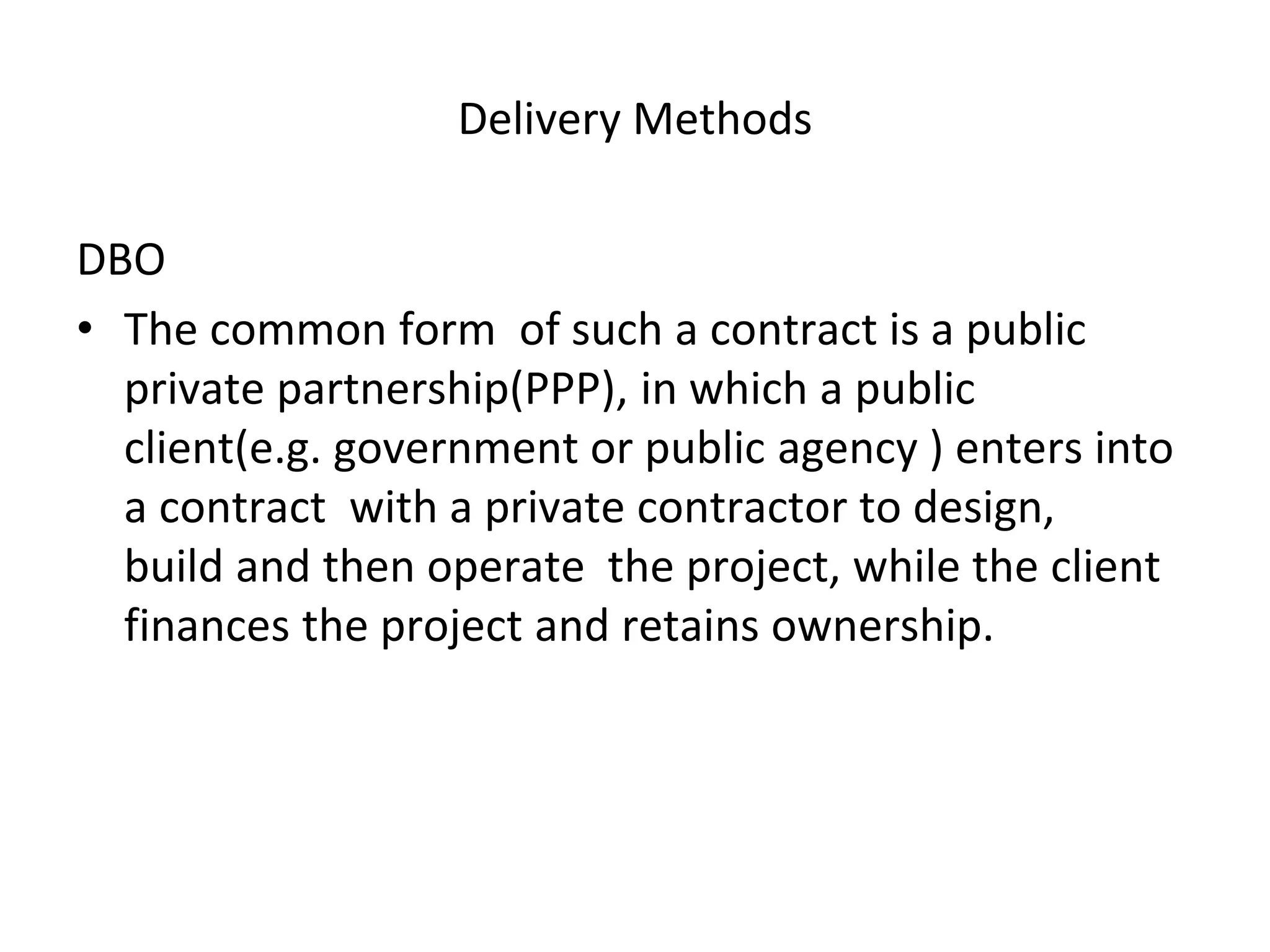Delivery Methods
DBO
• The common form of such a contract is a public
private partnership(PPP), in which a public
client(e.g. government or public agency ) enters into
a contract with a private contractor to design,
build and then operate the project, while the client
finances the project and retains ownership.
 
