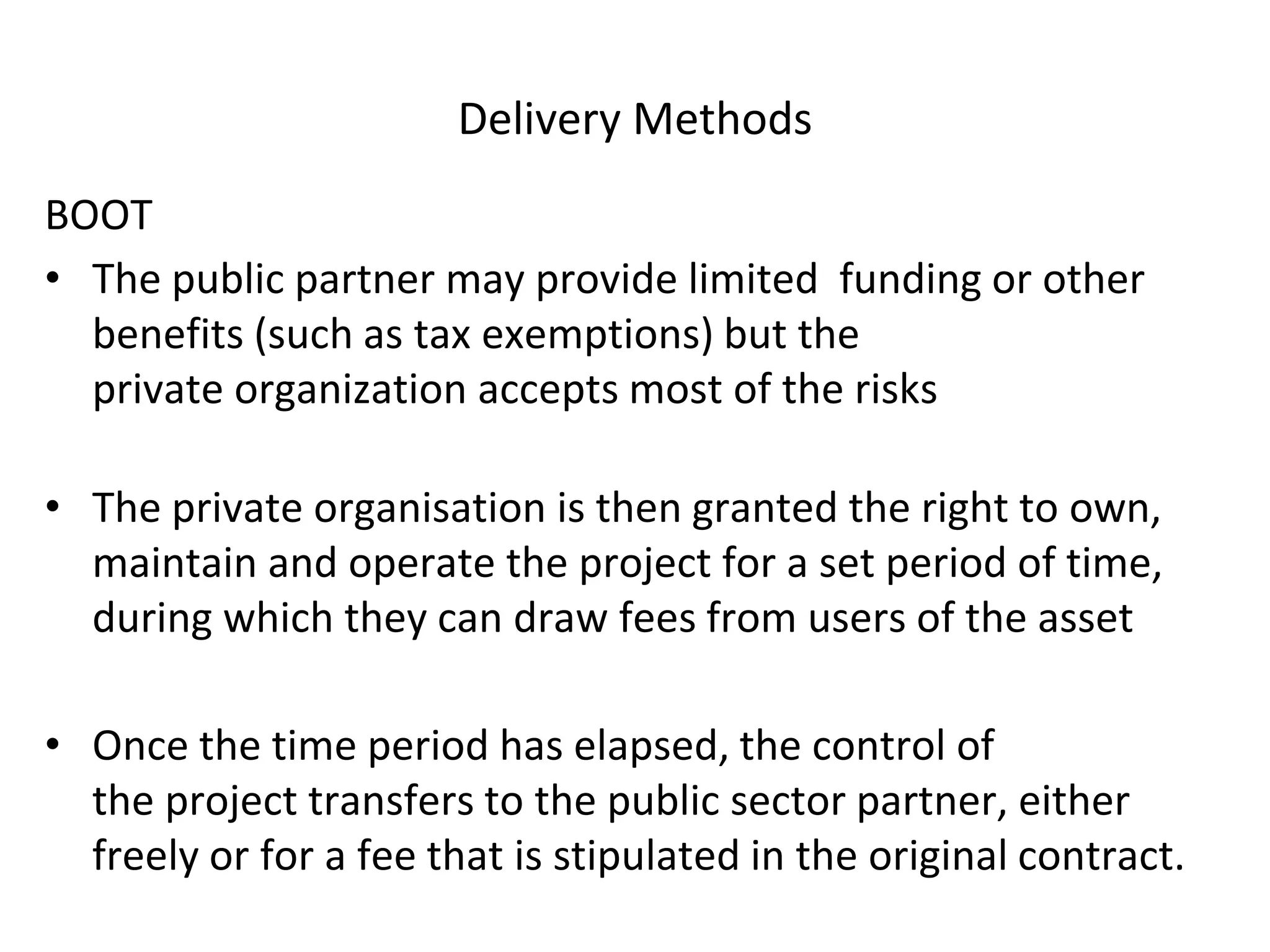 Delivery Methods
BOOT
• The public partner may provide limited funding or other
benefits (such as tax exemptions) but the
private organization accepts most of the risks
• The private organisation is then granted the right to own,
maintain and operate the project for a set period of time,
during which they can draw fees from users of the asset
• Once the time period has elapsed, the control of
the project transfers to the public sector partner, either
freely or for a fee that is stipulated in the original contract.
 