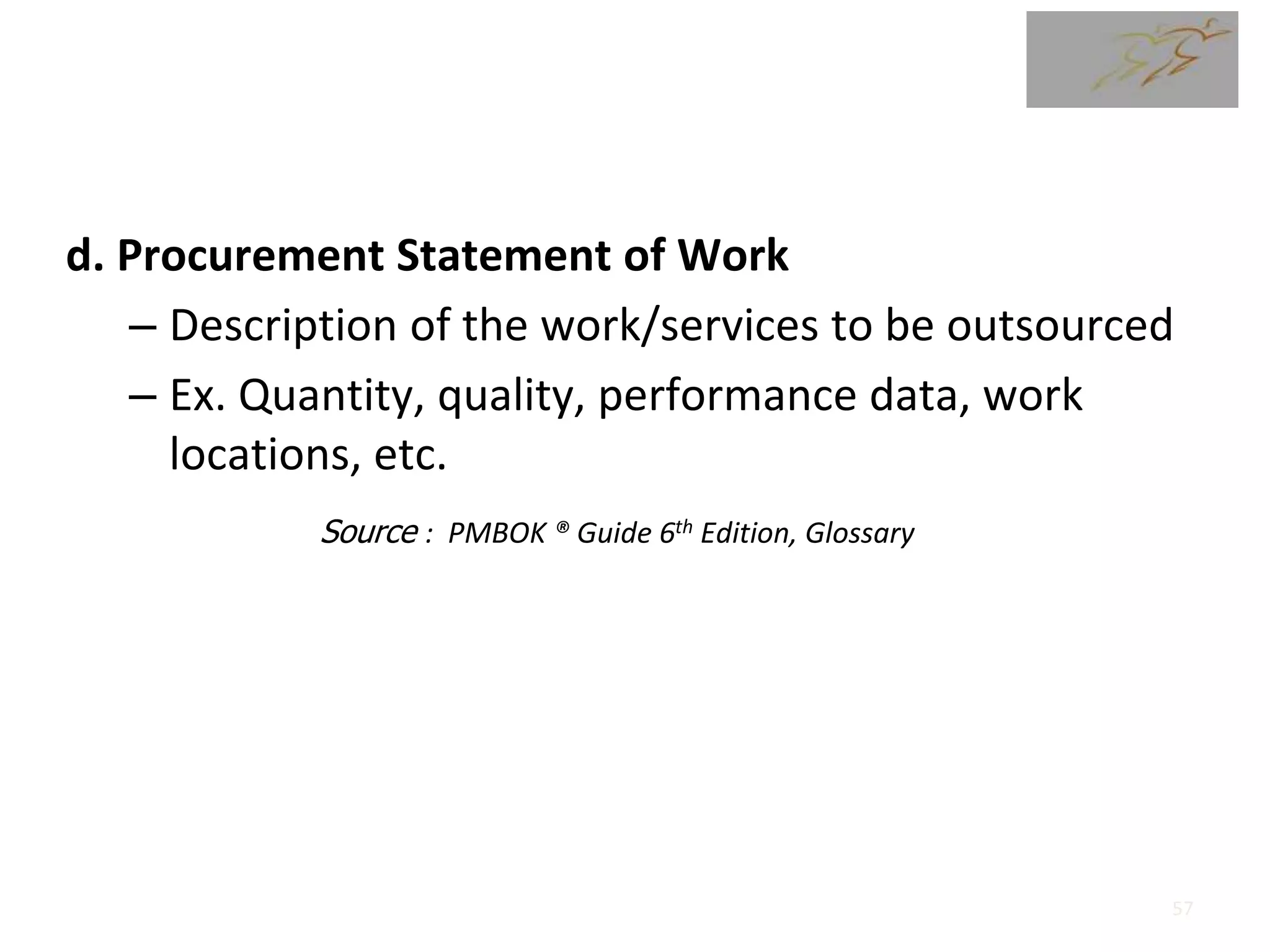 d. Procurement Statement of Work
– Description of the work/services to be outsourced
– Ex. Quantity, quality, performance data, work
locations, etc.
Source : PMBOK ® Guide 6th Edition, Glossary
57
 