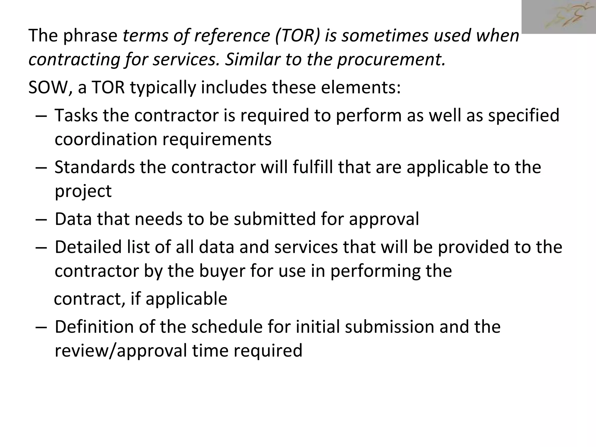 The phrase terms of reference (TOR) is sometimes used when
contracting for services. Similar to the procurement.
SOW, a TOR typically includes these elements:
– Tasks the contractor is required to perform as well as specified
coordination requirements
– Standards the contractor will fulfill that are applicable to the
project
– Data that needs to be submitted for approval
– Detailed list of all data and services that will be provided to the
contractor by the buyer for use in performing the
contract, if applicable
– Definition of the schedule for initial submission and the
review/approval time required
 