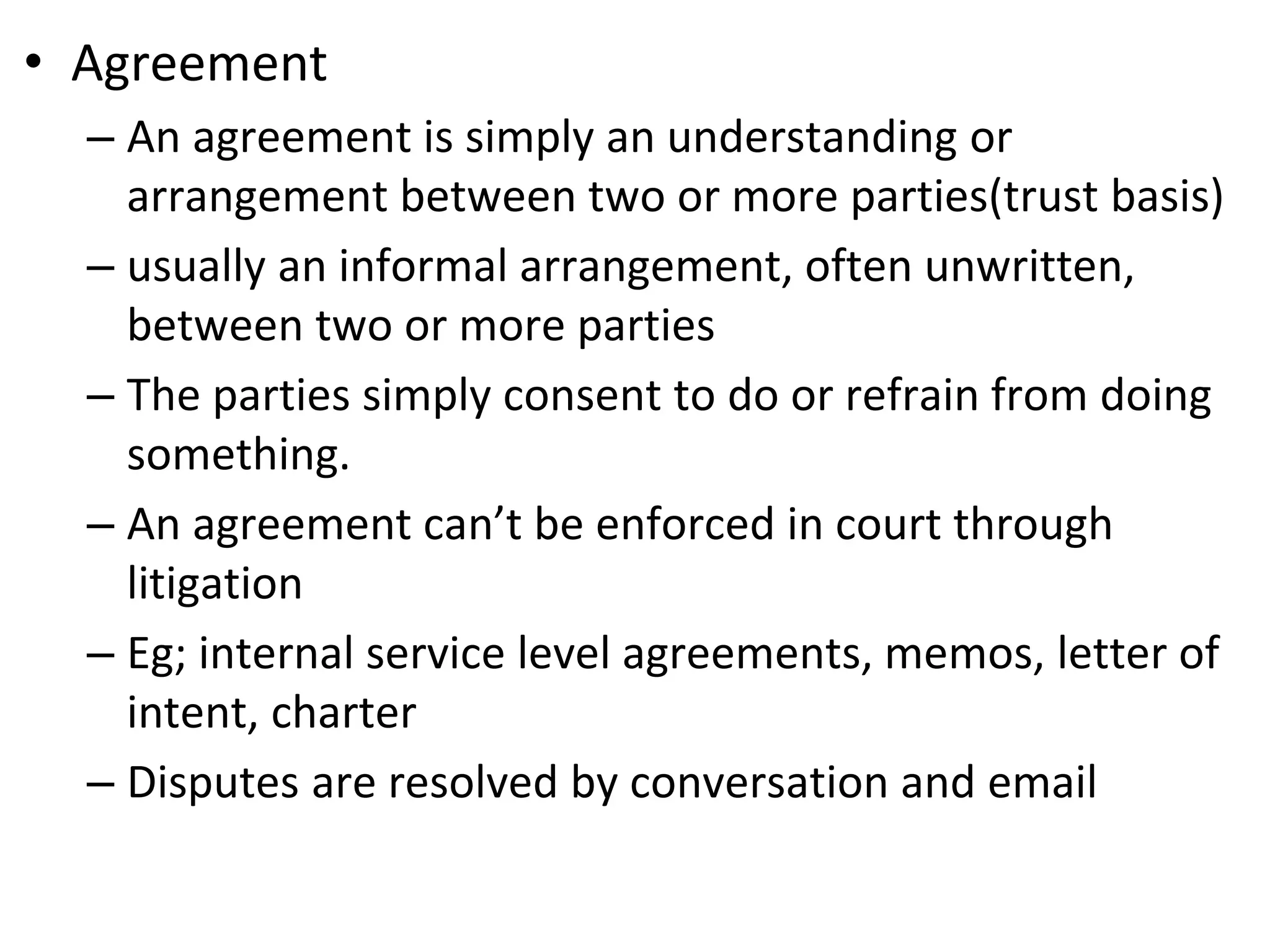 • Agreement
– An agreement is simply an understanding or
arrangement between two or more parties(trust basis)
– usually an informal arrangement, often unwritten,
between two or more parties
– The parties simply consent to do or refrain from doing
something.
– An agreement can’t be enforced in court through
litigation
– Eg; internal service level agreements, memos, letter of
intent, charter
– Disputes are resolved by conversation and email
 
