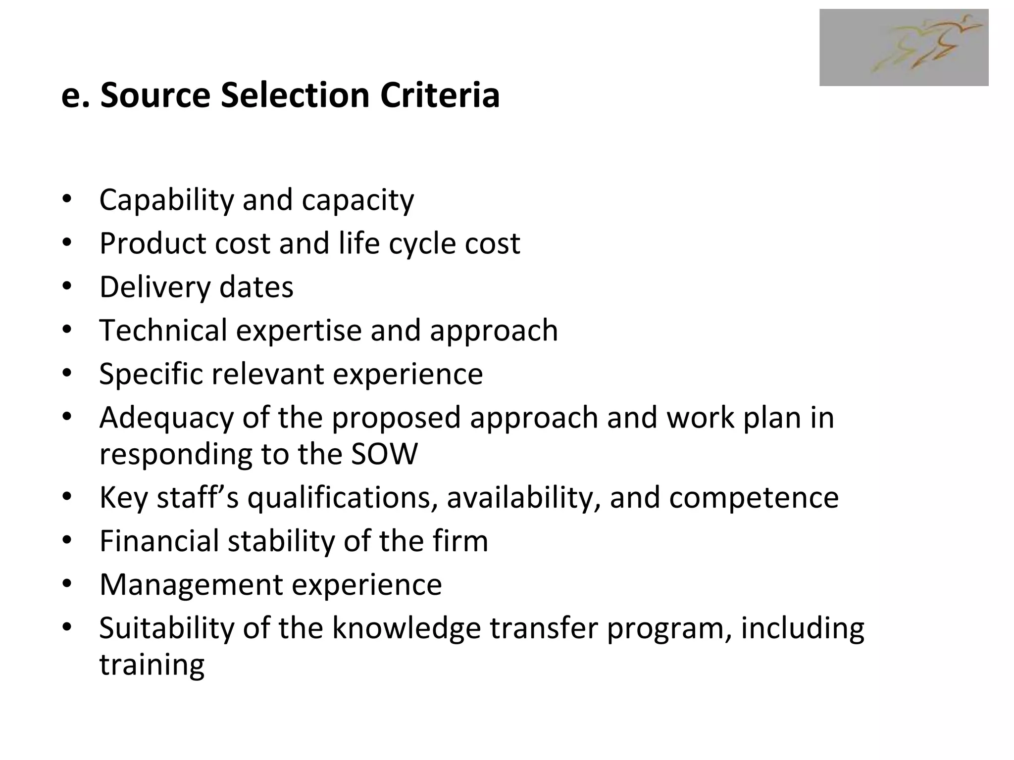 e. Source Selection Criteria
• Capability and capacity
• Product cost and life cycle cost
• Delivery dates
• Technical expertise and approach
• Specific relevant experience
• Adequacy of the proposed approach and work plan in
responding to the SOW
• Key staff’s qualifications, availability, and competence
• Financial stability of the firm
• Management experience
• Suitability of the knowledge transfer program, including
training
 