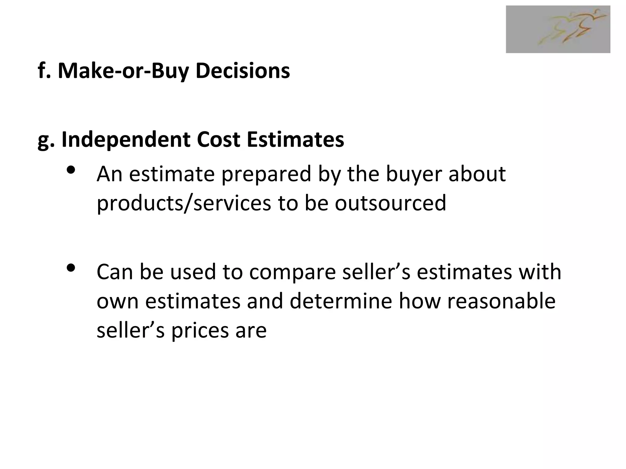 f. Make-or-Buy Decisions
g. Independent Cost Estimates
• An estimate prepared by the buyer about
products/services to be outsourced
• Can be used to compare seller’s estimates with
own estimates and determine how reasonable
seller’s prices are
 