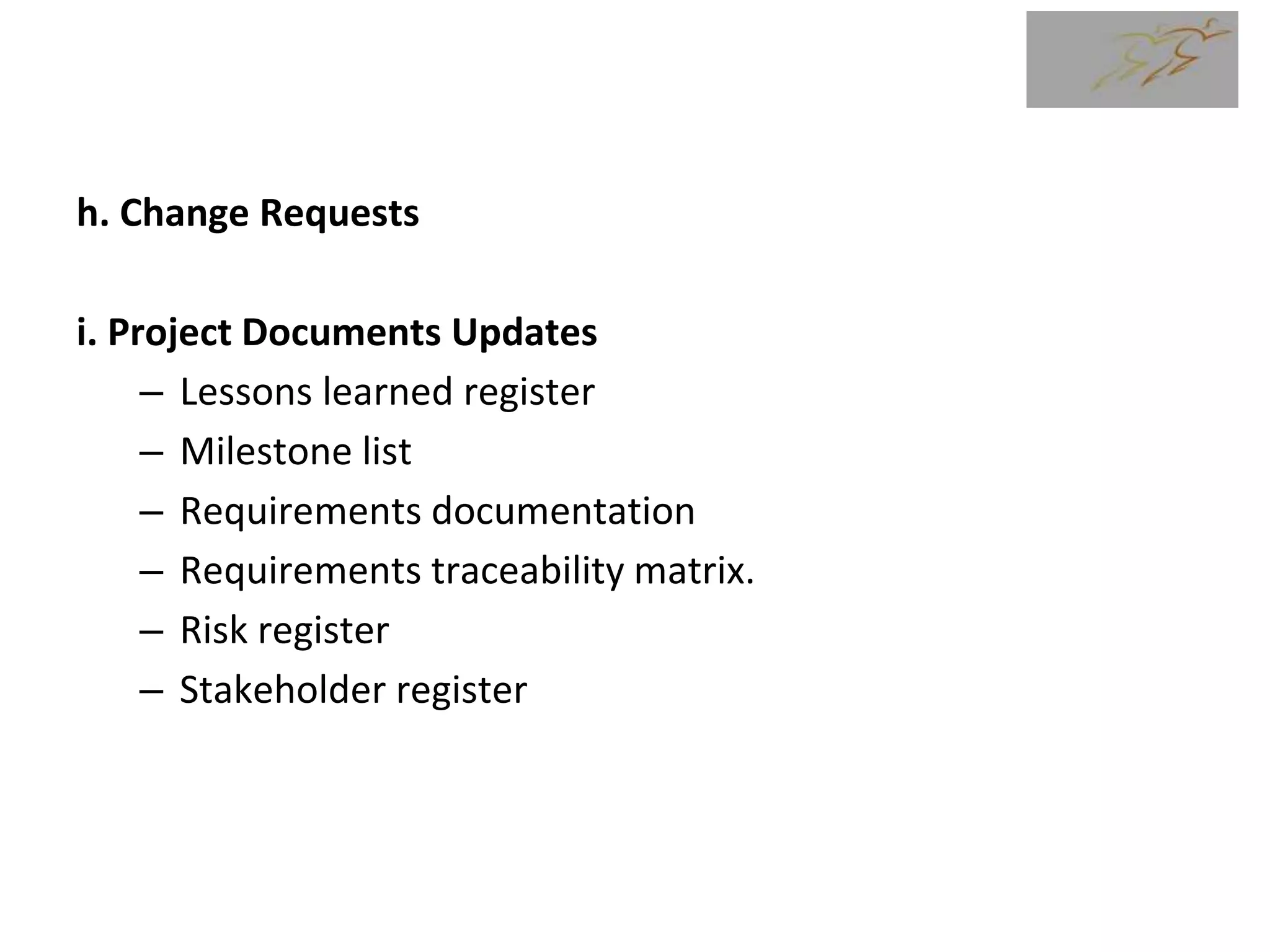 h. Change Requests
i. Project Documents Updates
– Lessons learned register
– Milestone list
– Requirements documentation
– Requirements traceability matrix.
– Risk register
– Stakeholder register
 