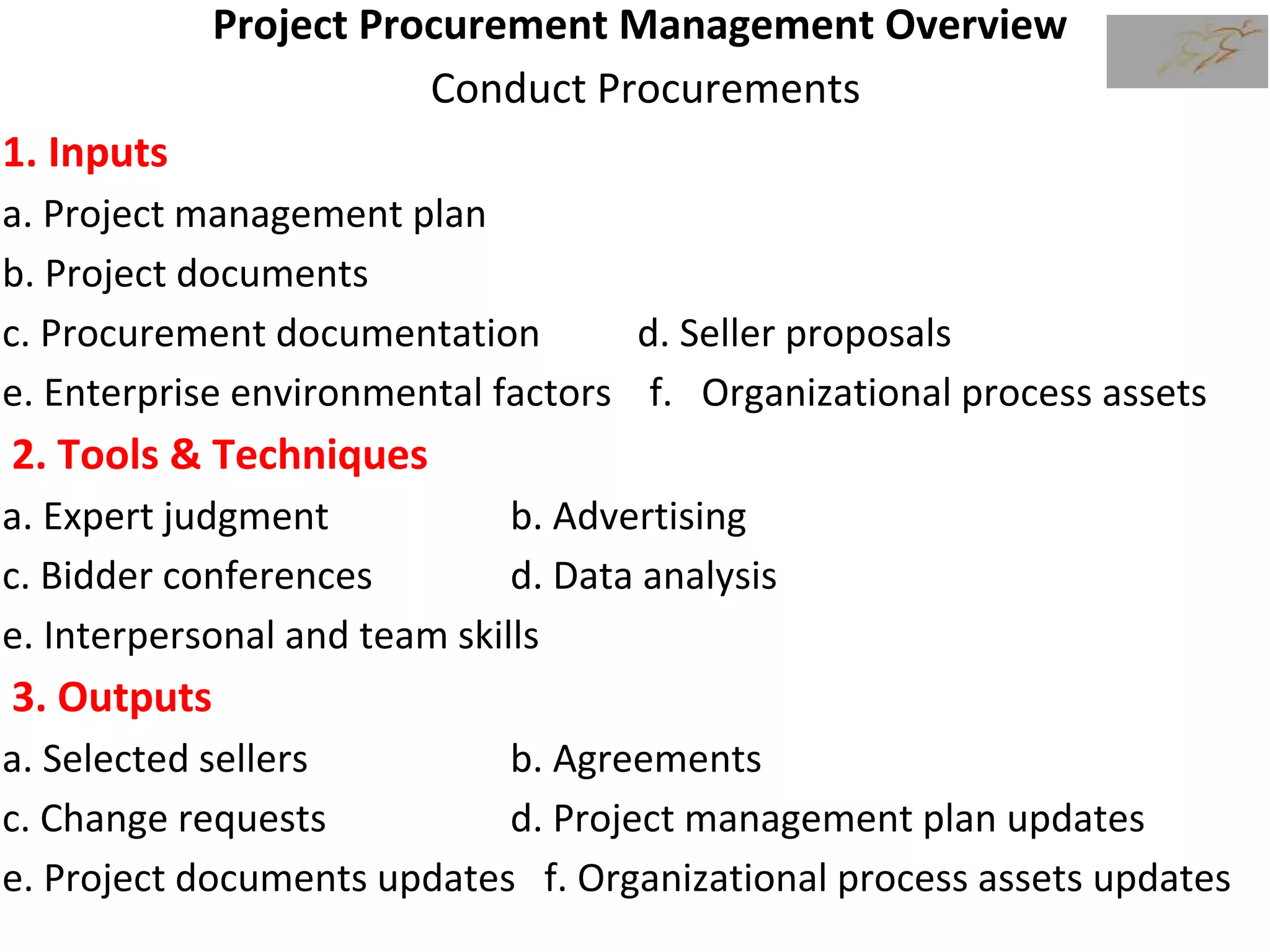 Project Procurement Management Overview
Conduct Procurements
1. Inputs
a. Project management plan
b. Project documents
c. Procurement documentation d. Seller proposals
e. Enterprise environmental factors f. Organizational process assets
2. Tools & Techniques
a. Expert judgment b. Advertising
c. Bidder conferences d. Data analysis
e. Interpersonal and team skills
3. Outputs
a. Selected sellers b. Agreements
c. Change requests d. Project management plan updates
e. Project documents updates f. Organizational process assets updates
 