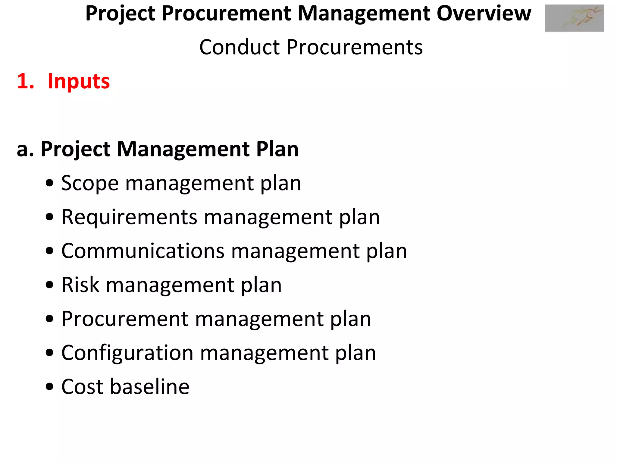 Project Procurement Management Overview
Conduct Procurements
1. Inputs
a. Project Management Plan
• Scope management plan
• Requirements management plan
• Communications management plan
• Risk management plan
• Procurement management plan
• Configuration management plan
• Cost baseline
 