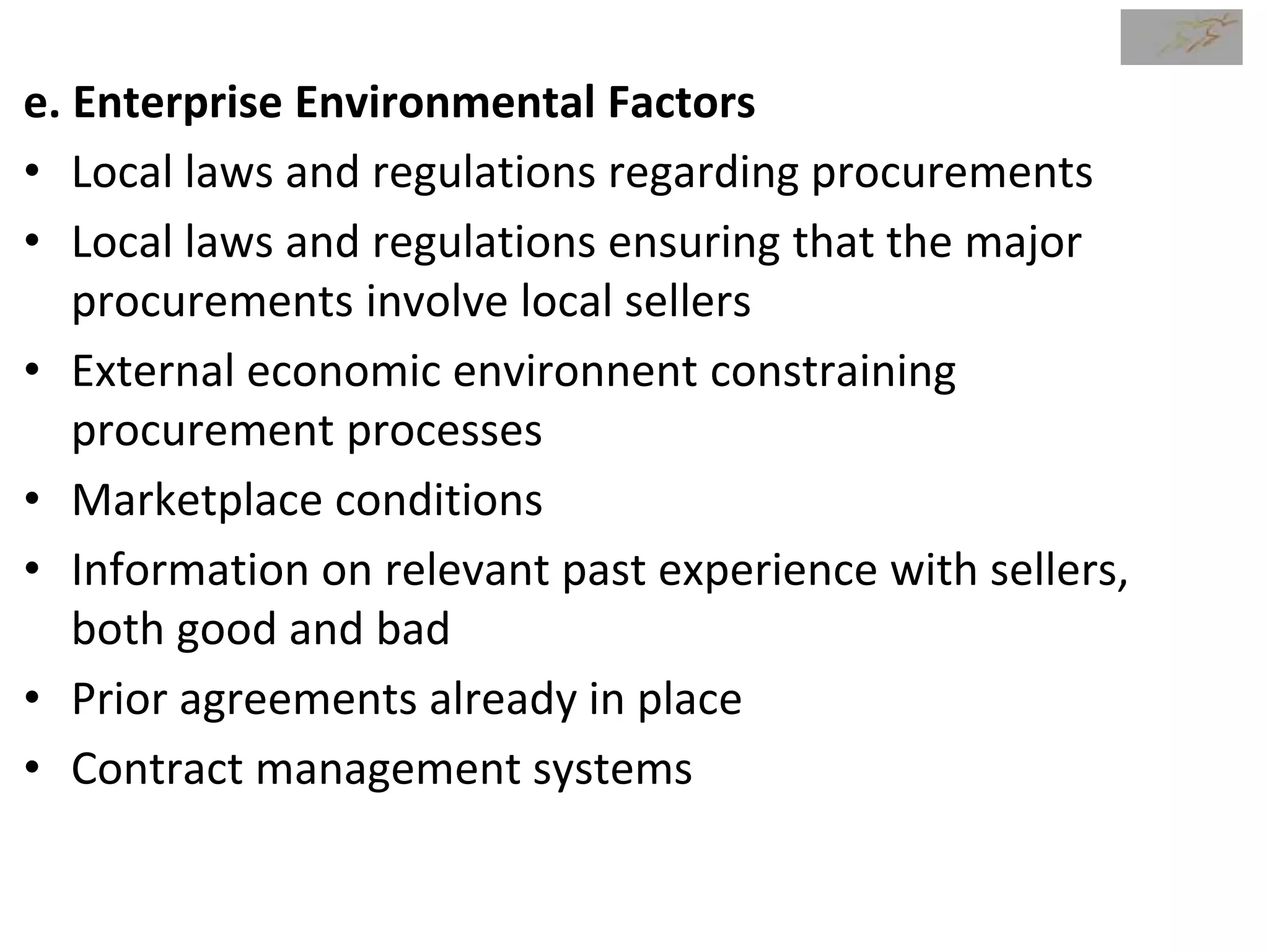 e. Enterprise Environmental Factors
• Local laws and regulations regarding procurements
• Local laws and regulations ensuring that the major
procurements involve local sellers
• External economic environnent constraining
procurement processes
• Marketplace conditions
• Information on relevant past experience with sellers,
both good and bad
• Prior agreements already in place
• Contract management systems
 