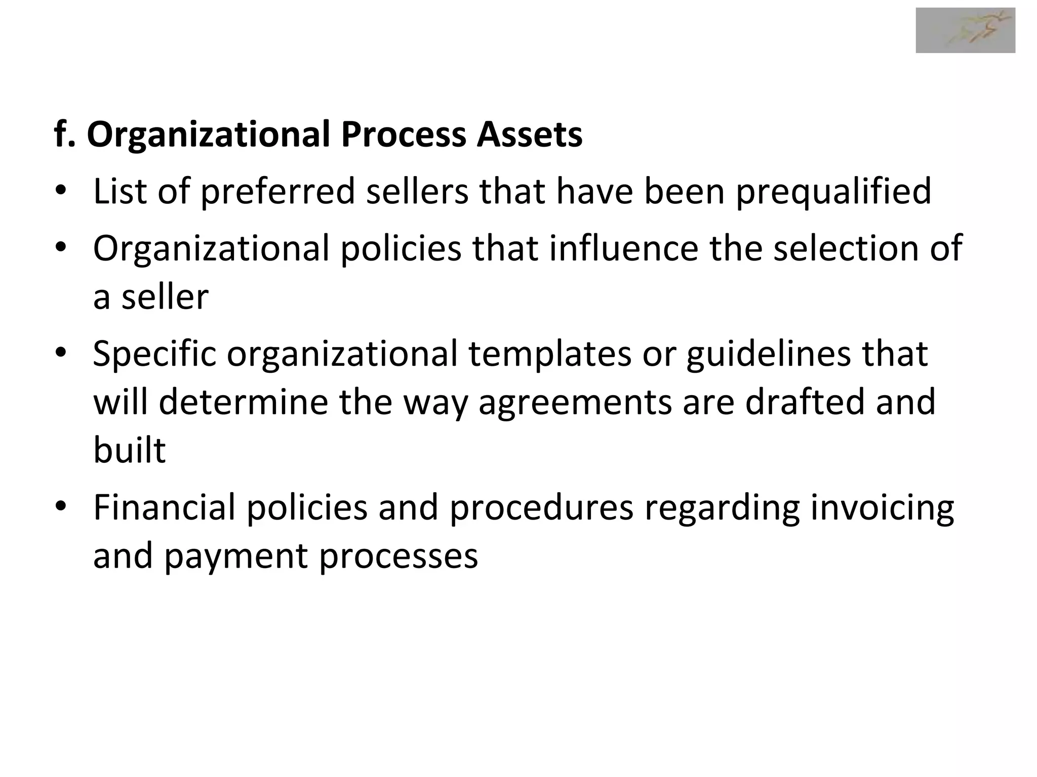 f. Organizational Process Assets
• List of preferred sellers that have been prequalified
• Organizational policies that influence the selection of
a seller
• Specific organizational templates or guidelines that
will determine the way agreements are drafted and
built
• Financial policies and procedures regarding invoicing
and payment processes
 