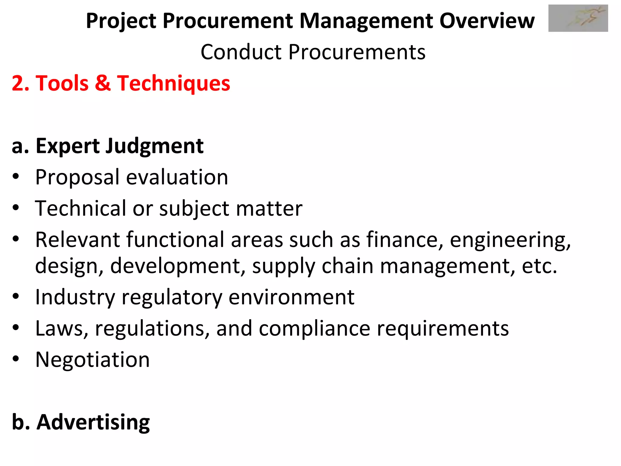 Project Procurement Management Overview
Conduct Procurements
2. Tools & Techniques
a. Expert Judgment
• Proposal evaluation
• Technical or subject matter
• Relevant functional areas such as finance, engineering,
design, development, supply chain management, etc.
• Industry regulatory environment
• Laws, regulations, and compliance requirements
• Negotiation
b. Advertising
 