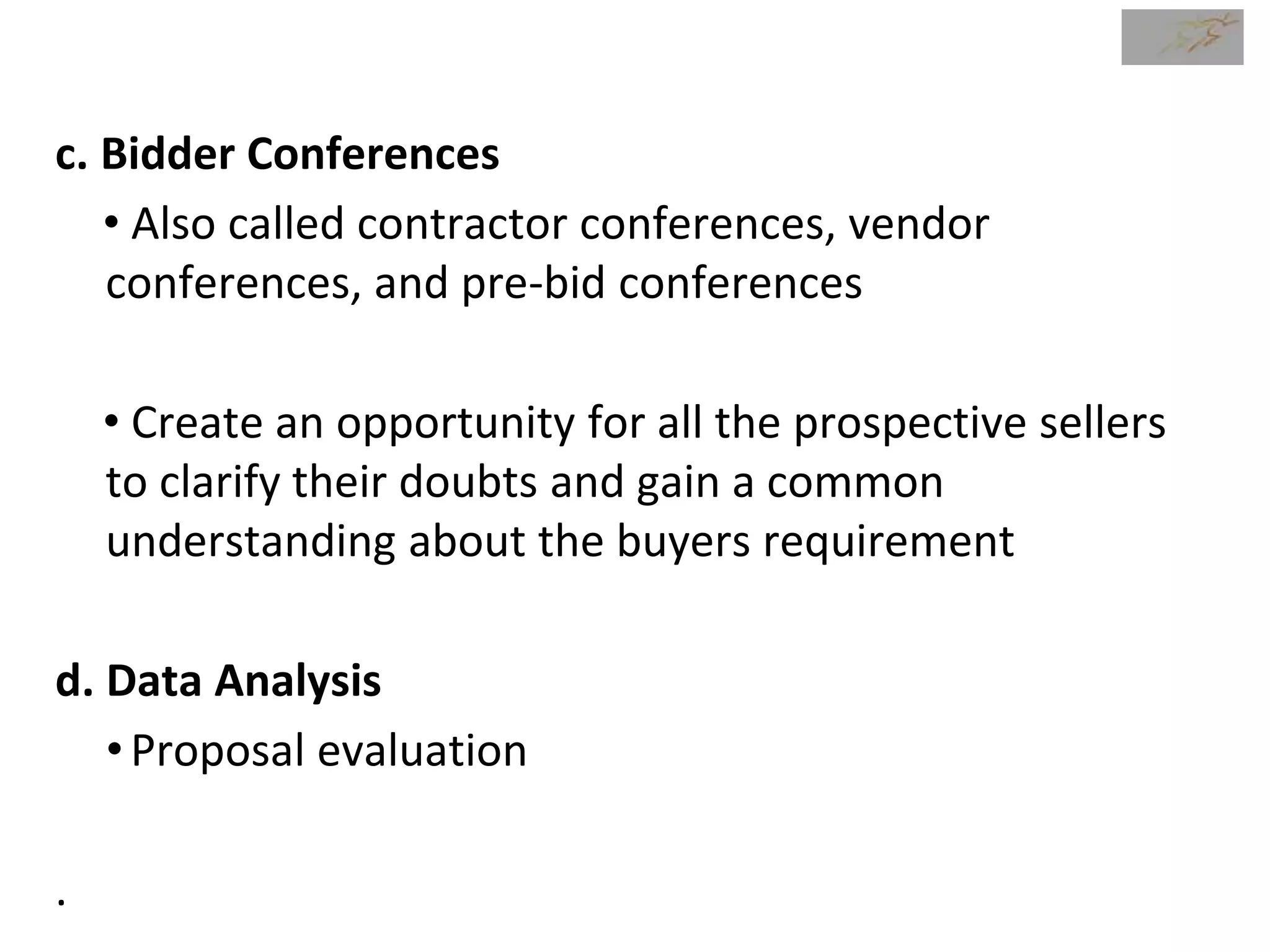 c. Bidder Conferences
• Also called contractor conferences, vendor
conferences, and pre-bid conferences
• Create an opportunity for all the prospective sellers
to clarify their doubts and gain a common
understanding about the buyers requirement
d. Data Analysis
•Proposal evaluation
.
 