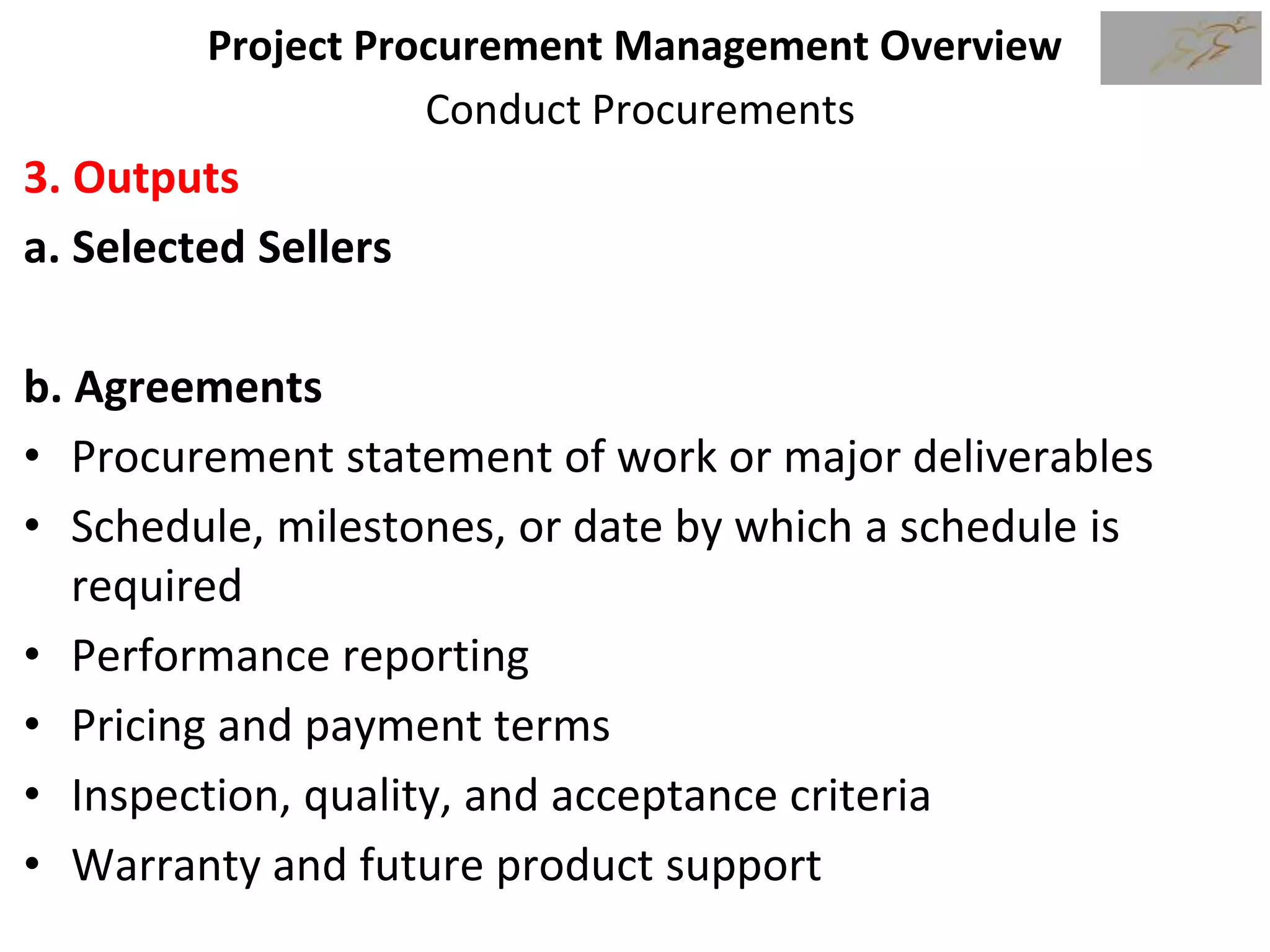 Project Procurement Management Overview
Conduct Procurements
3. Outputs
a. Selected Sellers
b. Agreements
• Procurement statement of work or major deliverables
• Schedule, milestones, or date by which a schedule is
required
• Performance reporting
• Pricing and payment terms
• Inspection, quality, and acceptance criteria
• Warranty and future product support
 