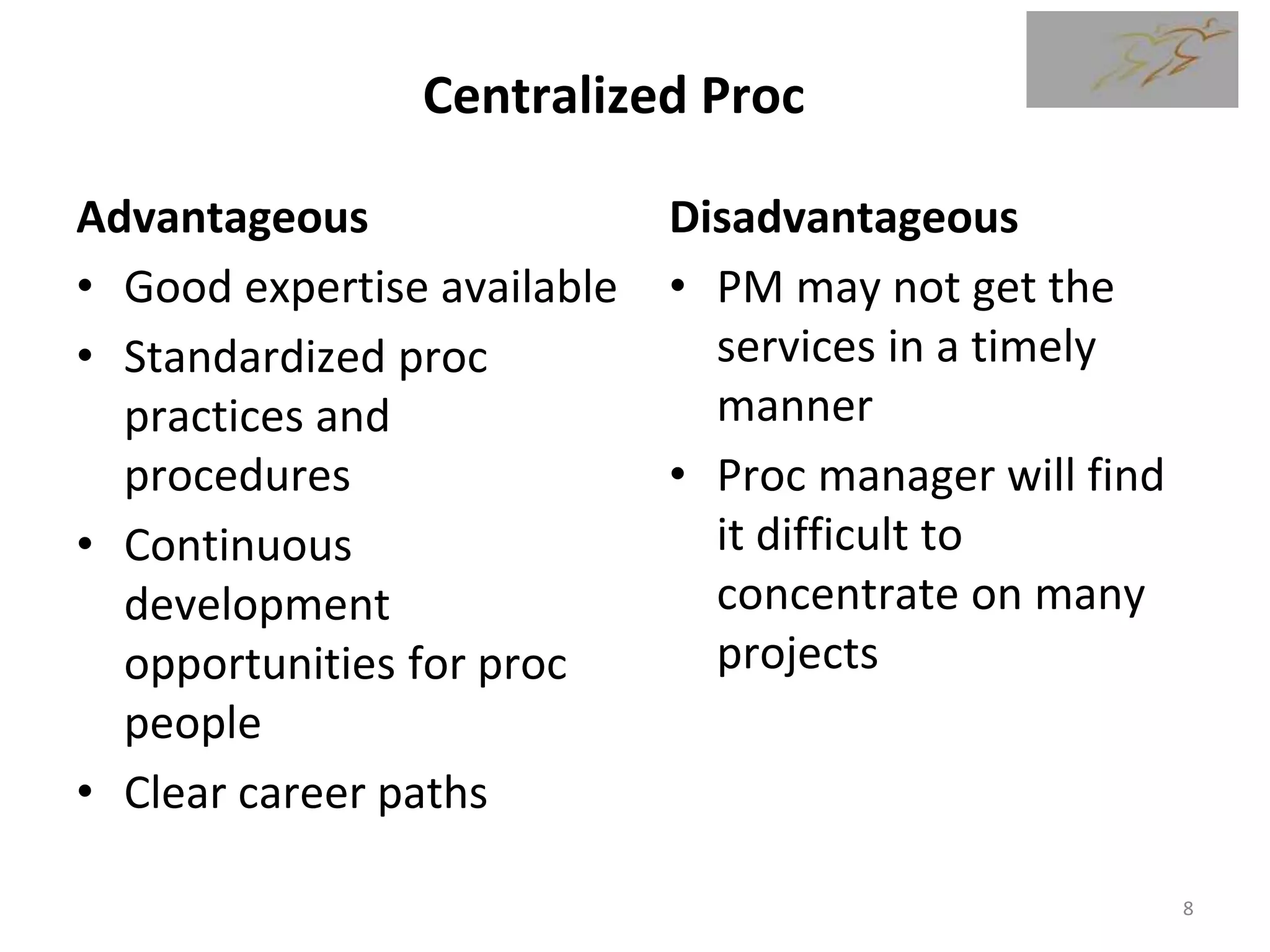 Centralized Proc
Advantageous
• Good expertise available
• Standardized proc
practices and
procedures
• Continuous
development
opportunities for proc
people
• Clear career paths
Disadvantageous
• PM may not get the
services in a timely
manner
• Proc manager will find
it difficult to
concentrate on many
projects
8
 