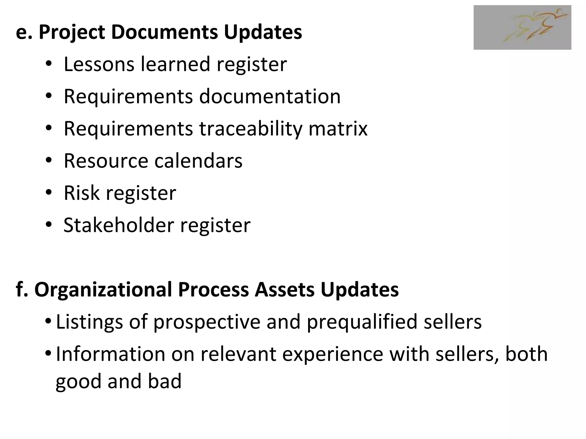e. Project Documents Updates
• Lessons learned register
• Requirements documentation
• Requirements traceability matrix
• Resource calendars
• Risk register
• Stakeholder register
f. Organizational Process Assets Updates
•Listings of prospective and prequalified sellers
•Information on relevant experience with sellers, both
good and bad
 