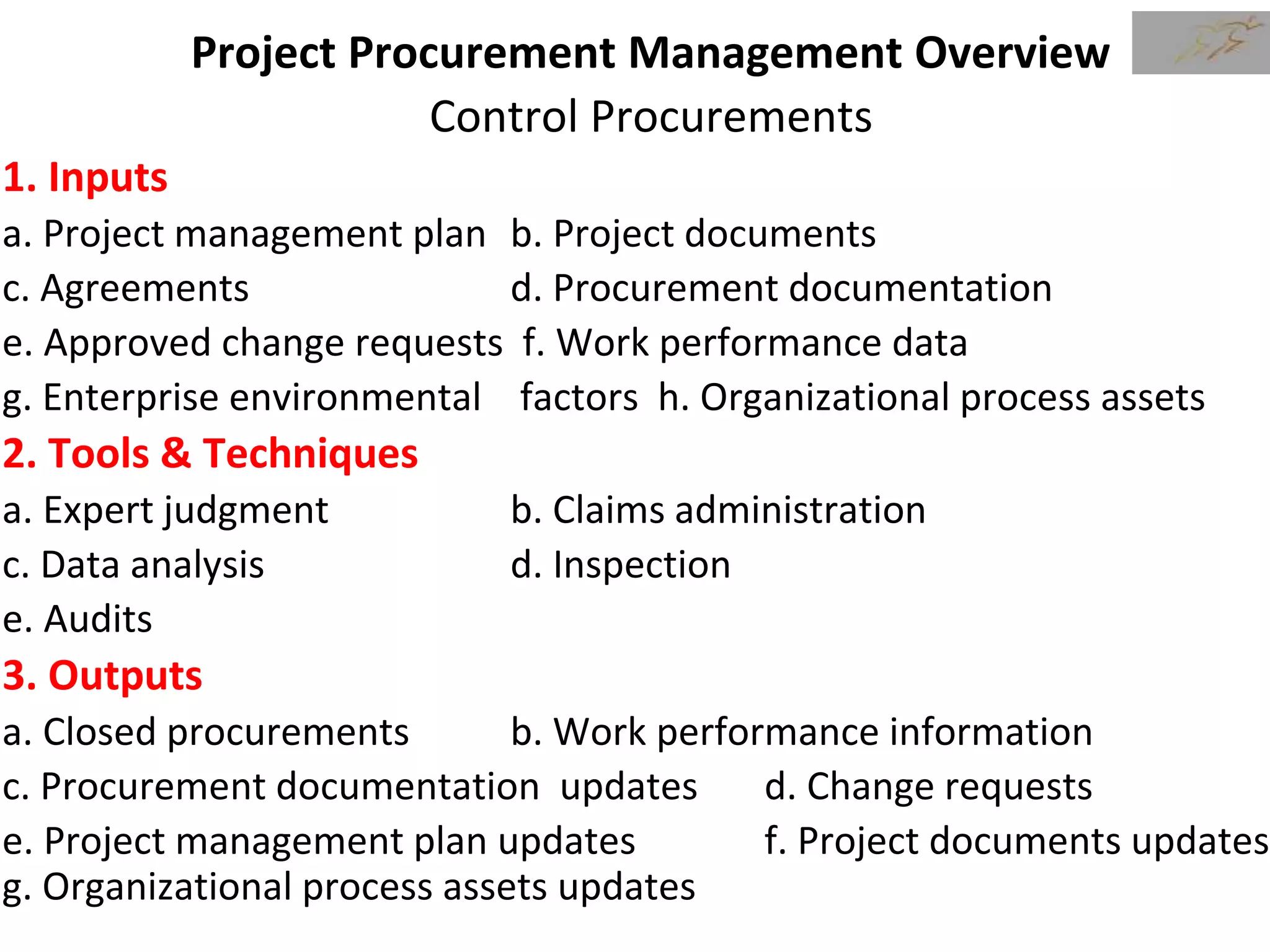 Project Procurement Management Overview
Control Procurements
1. Inputs
a. Project management plan b. Project documents
c. Agreements d. Procurement documentation
e. Approved change requests f. Work performance data
g. Enterprise environmental factors h. Organizational process assets
2. Tools & Techniques
a. Expert judgment b. Claims administration
c. Data analysis d. Inspection
e. Audits
3. Outputs
a. Closed procurements b. Work performance information
c. Procurement documentation updates d. Change requests
e. Project management plan updates f. Project documents updates
g. Organizational process assets updates
 