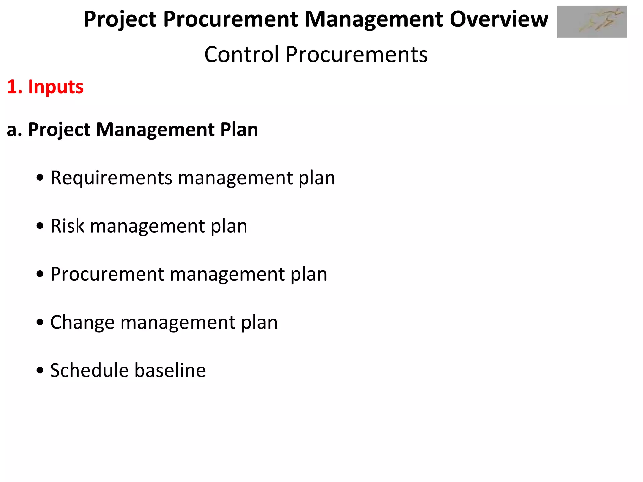 Project Procurement Management Overview
Control Procurements
1. Inputs
a. Project Management Plan
• Requirements management plan
• Risk management plan
• Procurement management plan
• Change management plan
• Schedule baseline
 