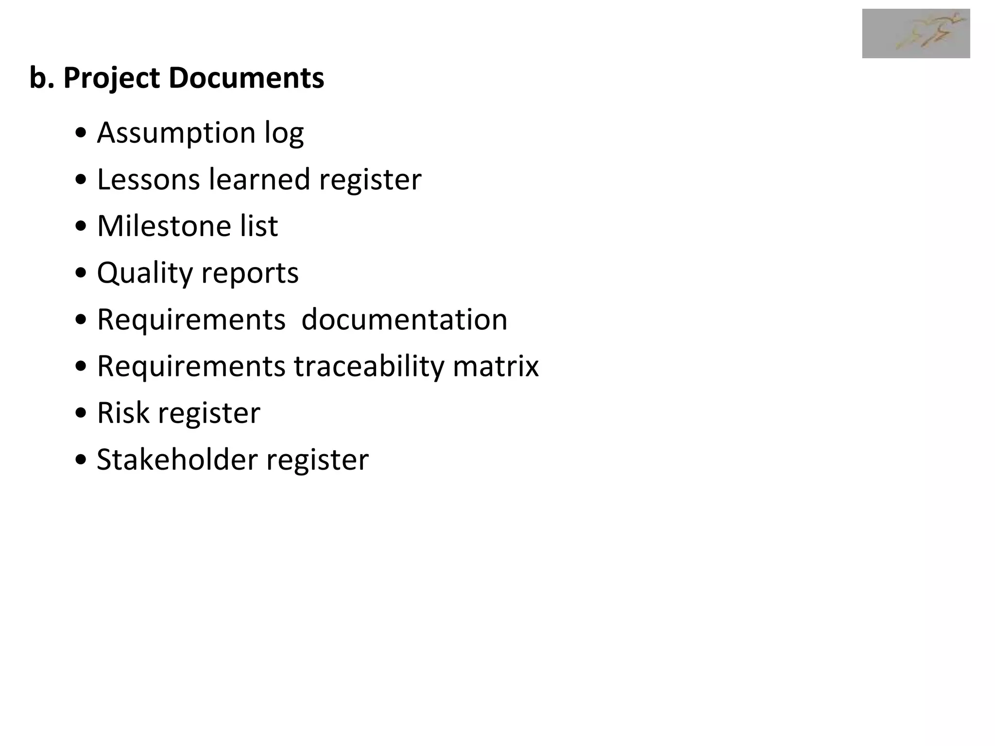 b. Project Documents
• Assumption log
• Lessons learned register
• Milestone list
• Quality reports
• Requirements documentation
• Requirements traceability matrix
• Risk register
• Stakeholder register
 