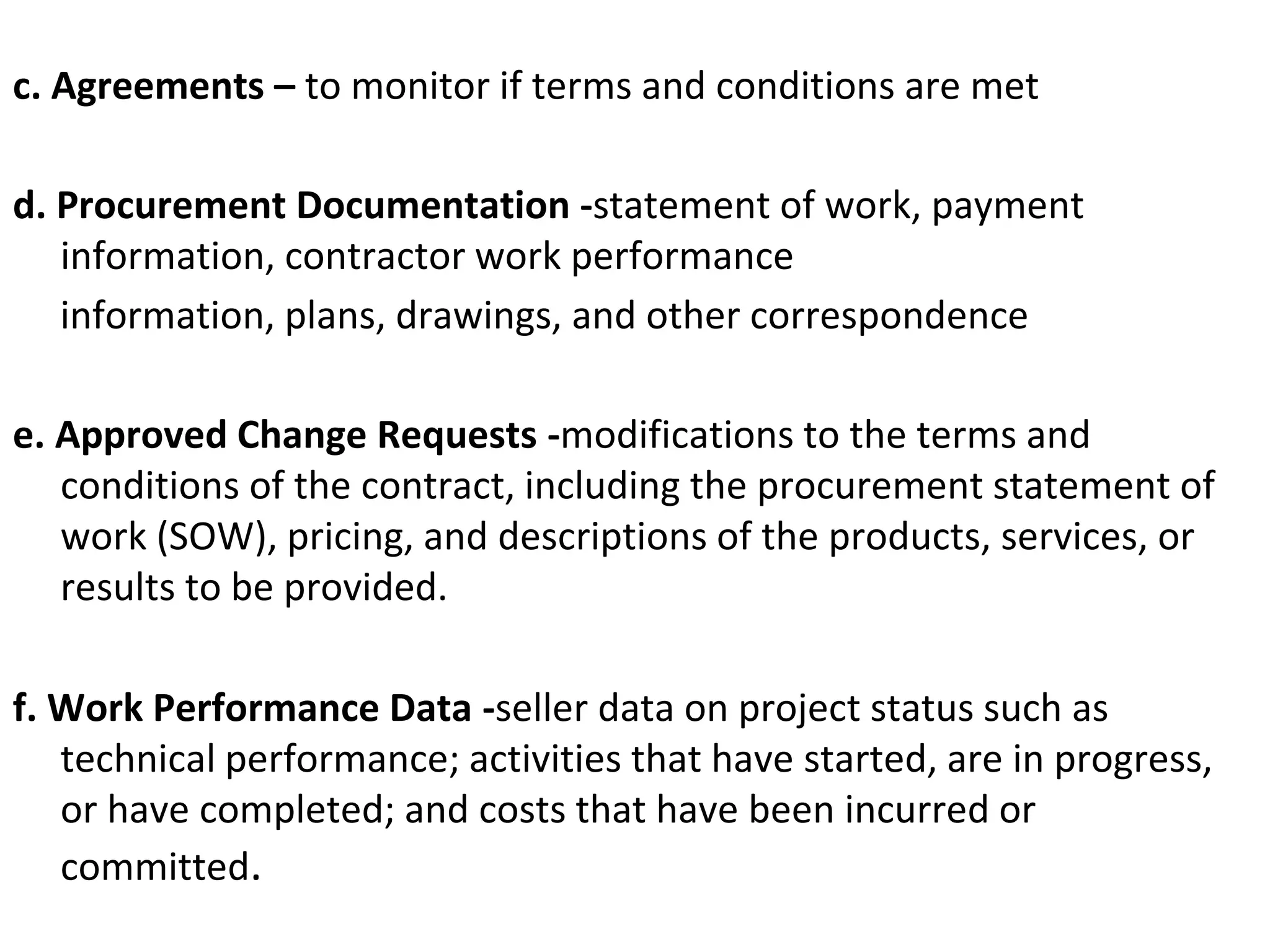 c. Agreements – to monitor if terms and conditions are met
d. Procurement Documentation -statement of work, payment
information, contractor work performance
information, plans, drawings, and other correspondence
e. Approved Change Requests -modifications to the terms and
conditions of the contract, including the procurement statement of
work (SOW), pricing, and descriptions of the products, services, or
results to be provided.
f. Work Performance Data -seller data on project status such as
technical performance; activities that have started, are in progress,
or have completed; and costs that have been incurred or
committed.
 