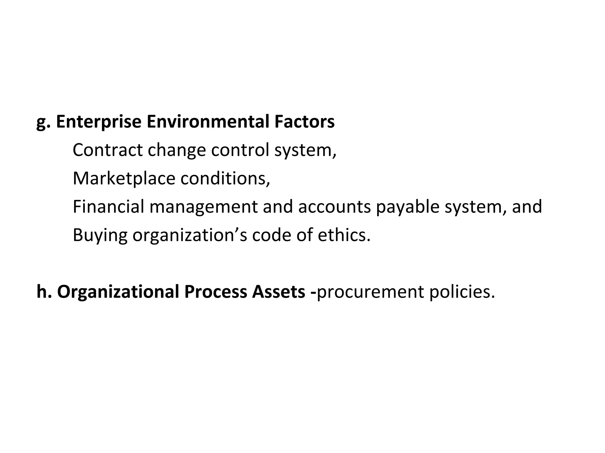 g. Enterprise Environmental Factors
Contract change control system,
Marketplace conditions,
Financial management and accounts payable system, and
Buying organization’s code of ethics.
h. Organizational Process Assets -procurement policies.
 