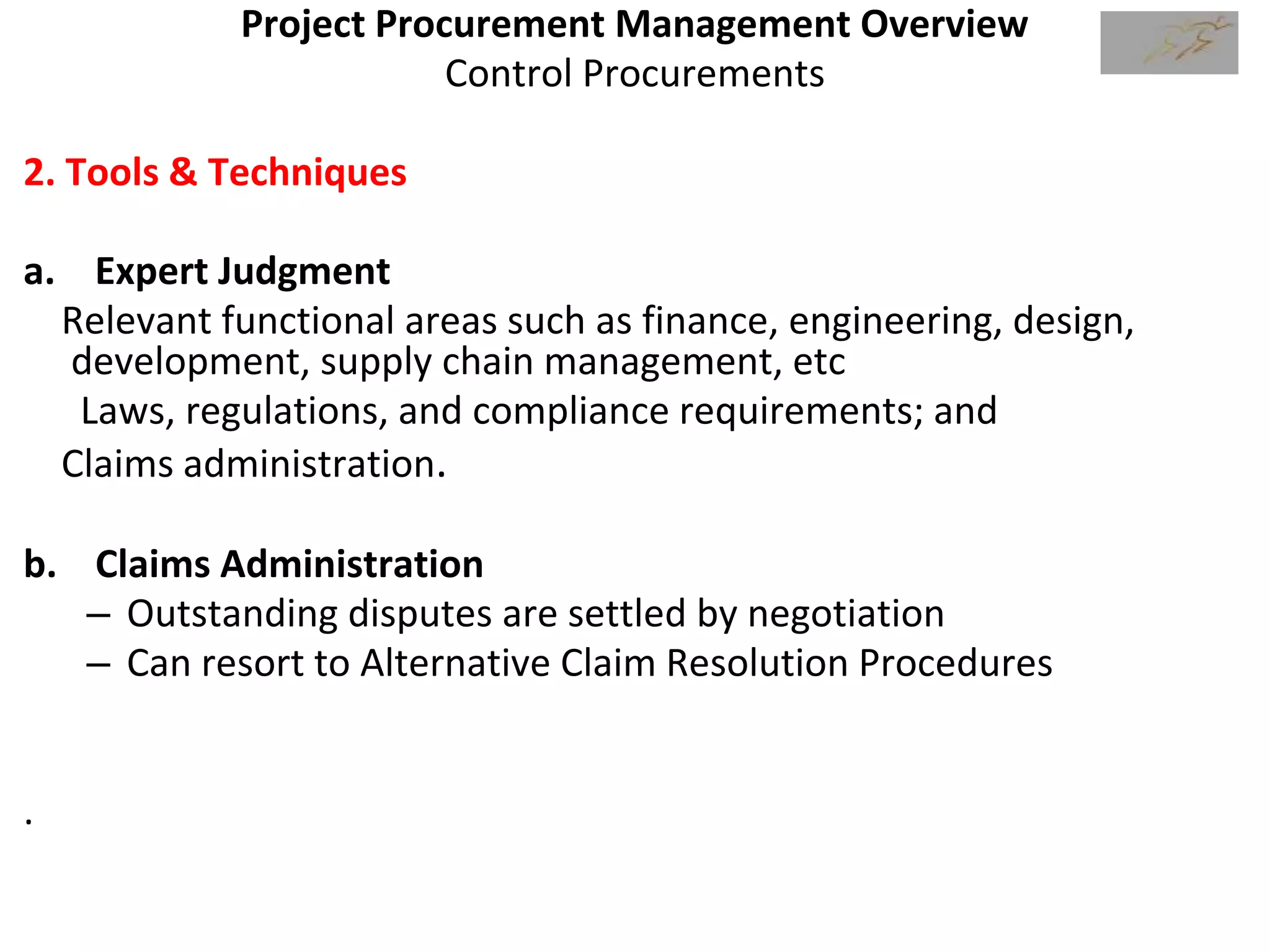Project Procurement Management Overview
Control Procurements
2. Tools & Techniques
a. Expert Judgment
Relevant functional areas such as finance, engineering, design,
development, supply chain management, etc
Laws, regulations, and compliance requirements; and
Claims administration.
b. Claims Administration
– Outstanding disputes are settled by negotiation
– Can resort to Alternative Claim Resolution Procedures
.
 