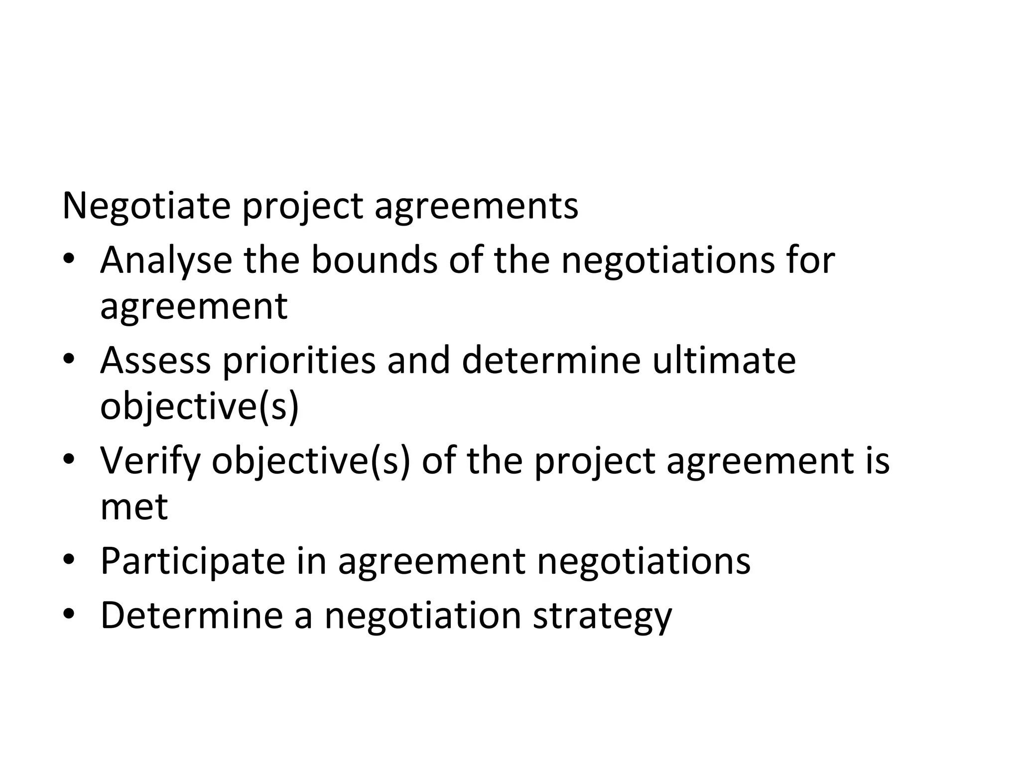 Negotiate project agreements
• Analyse the bounds of the negotiations for
agreement
• Assess priorities and determine ultimate
objective(s)
• Verify objective(s) of the project agreement is
met
• Participate in agreement negotiations
• Determine a negotiation strategy
 