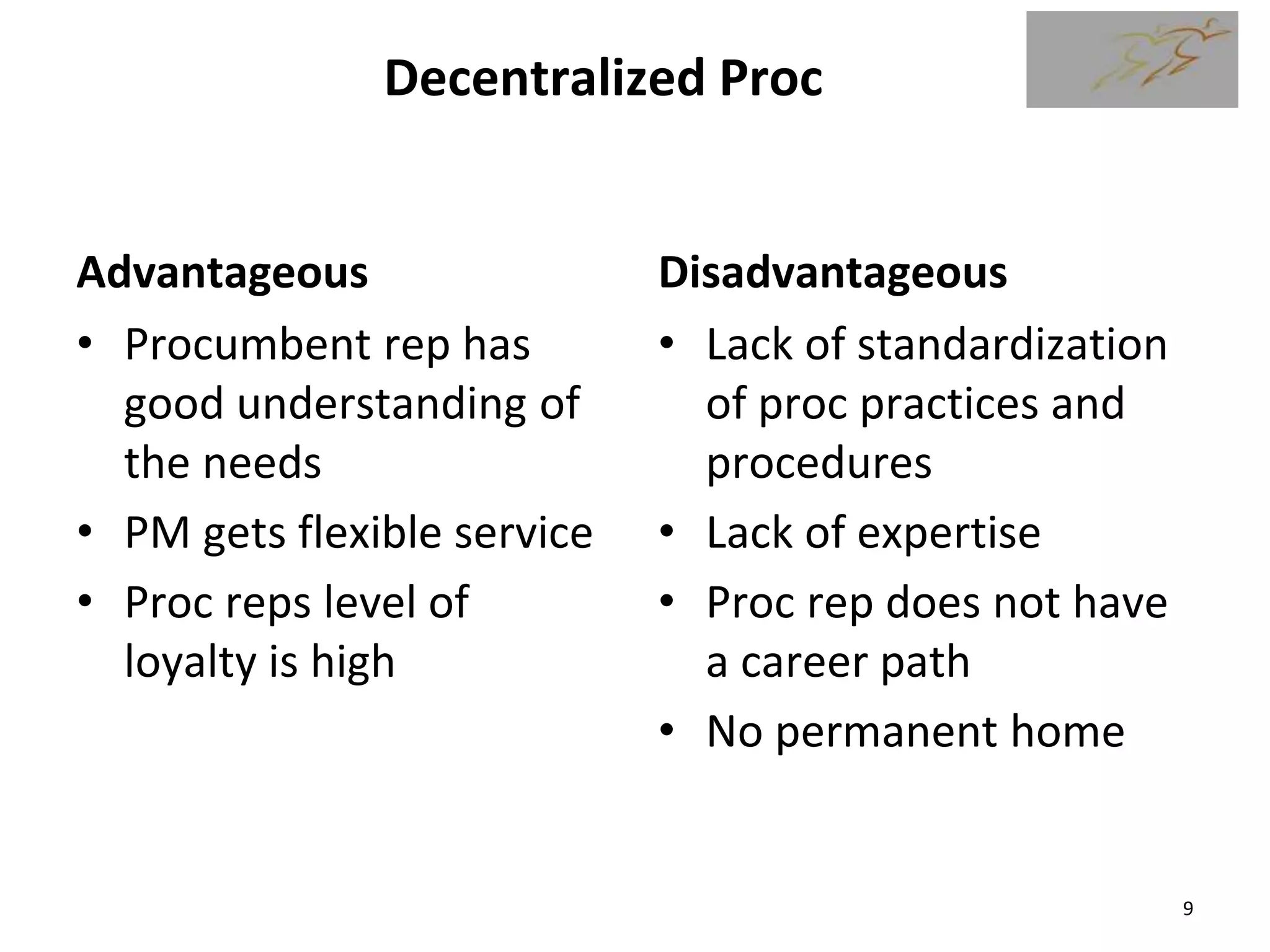 Decentralized Proc
Advantageous
• Procumbent rep has
good understanding of
the needs
• PM gets flexible service
• Proc reps level of
loyalty is high
Disadvantageous
• Lack of standardization
of proc practices and
procedures
• Lack of expertise
• Proc rep does not have
a career path
• No permanent home
9
 