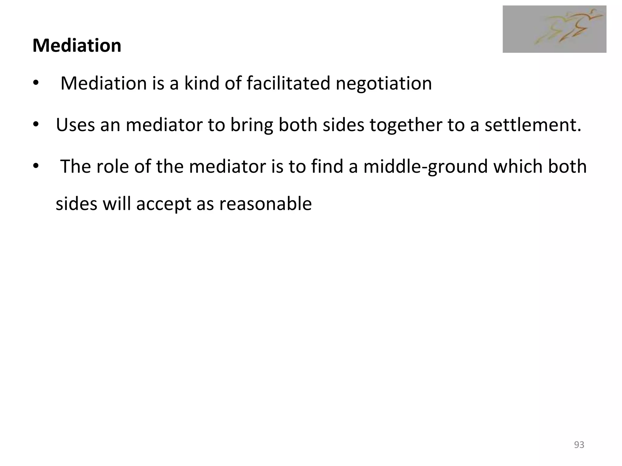 Mediation
• Mediation is a kind of facilitated negotiation
• Uses an mediator to bring both sides together to a settlement.
• The role of the mediator is to find a middle-ground which both
sides will accept as reasonable
93
 