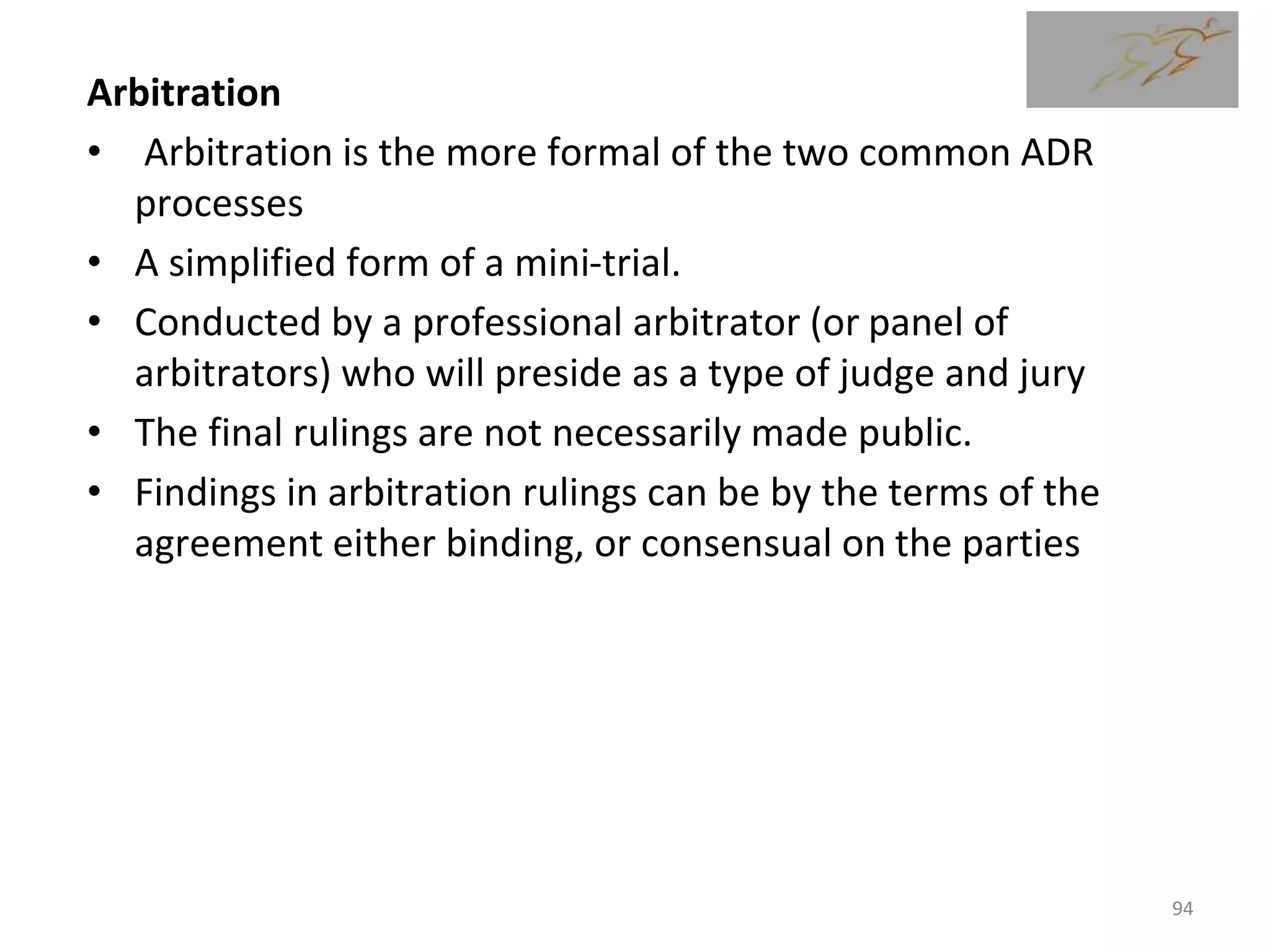 Arbitration
• Arbitration is the more formal of the two common ADR
processes
• A simplified form of a mini-trial.
• Conducted by a professional arbitrator (or panel of
arbitrators) who will preside as a type of judge and jury
• The final rulings are not necessarily made public.
• Findings in arbitration rulings can be by the terms of the
agreement either binding, or consensual on the parties
94
 