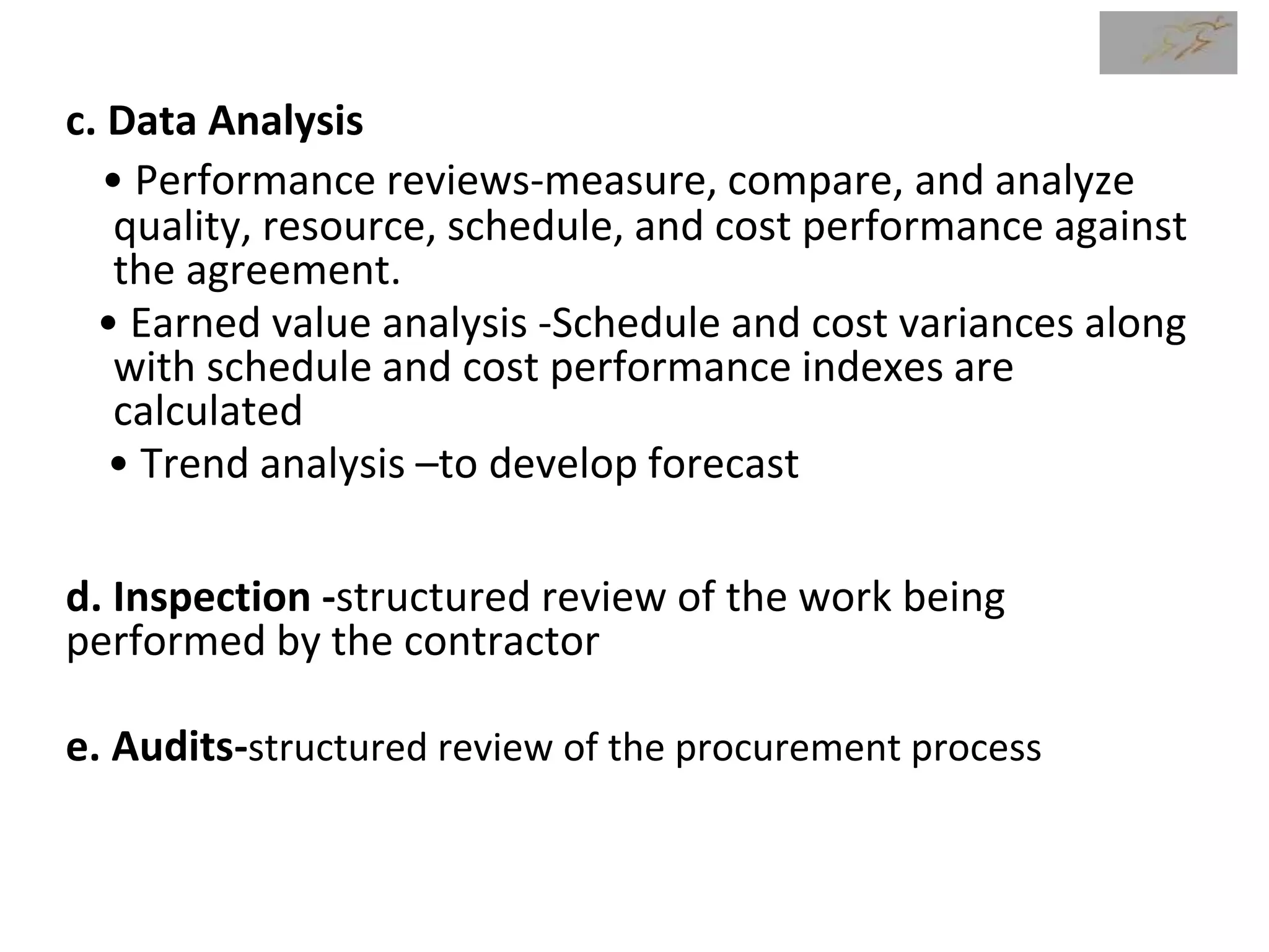 c. Data Analysis
• Performance reviews-measure, compare, and analyze
quality, resource, schedule, and cost performance against
the agreement.
• Earned value analysis -Schedule and cost variances along
with schedule and cost performance indexes are
calculated
• Trend analysis –to develop forecast
d. Inspection -structured review of the work being
performed by the contractor
e. Audits-structured review of the procurement process
 